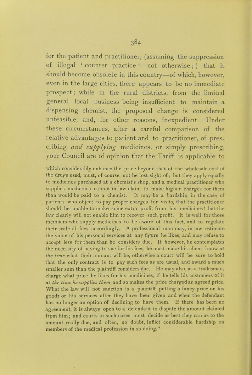 for the patient and practitioner, (assuming the suppression of illegal ' counter practice '—not otherwise ; ) that it should become obsolete in this country—of which, however, even in the large cities, there appears to be no immediate prospect; while in the rural districts, from the limited general local business being insufficient to maintain a dispensing chemist, the proposed change is considered unfeasible, and, for other reasons, inexpedient. Under these circumstances, after a careful comparison of the relative advantages to patient and to practitioner, of pres- cribing and supplying medicines, or simply prescribing, your Council are of opinion that the Tariff is applicable to which considerably enhance the price beyond that of the wholesale cost of the drugs used, must, of course, not be lost sight of; but they apply equally to medicines purchased at a chemist's shop, and a medical practitioner who supplies medicines cannot in law claim to make higher charges for them than would be paid to a chemist. It may be a hardship, in the case of patients who object to pay proper charges for visits, that the practitioner should be unable to make some extra profit from his medicines! but the law clearly will not enable him to recover such profit. It is well for those members who supply medicines to be aware of this fact, and to regulate their scale of fees accordingly. A professional man maj', in law, estimate the value of his personal services at any figure he likes, and may refuse to accept less for them than he considers due. If, however, he contemplates the necessity of having to sue for his fees, he must make his client know at the time what their amount will be, otherwise a court will be sure to hold that the only contract is to pay such fees as are usual, and award a much smaller sum than the plaintiff considers due. He may also, as a tradesman, charge what price he likes for his medicines, if he tells his customers of it at the time he supplies them, and so makes the price charged an agreed price. What the law will not sanction is a plaintiff putting a fancy price on his goods or his services after they have been given and when the defendant has no longer an option of declining to have them. If there has been no agreement, it is always open to a defendant to dispute the amount claimed from him; and courts in such cases must decide as best they can as to the amount really due, and often, no doubt, inflict considerable hardship on members of the medical profession in so doing.