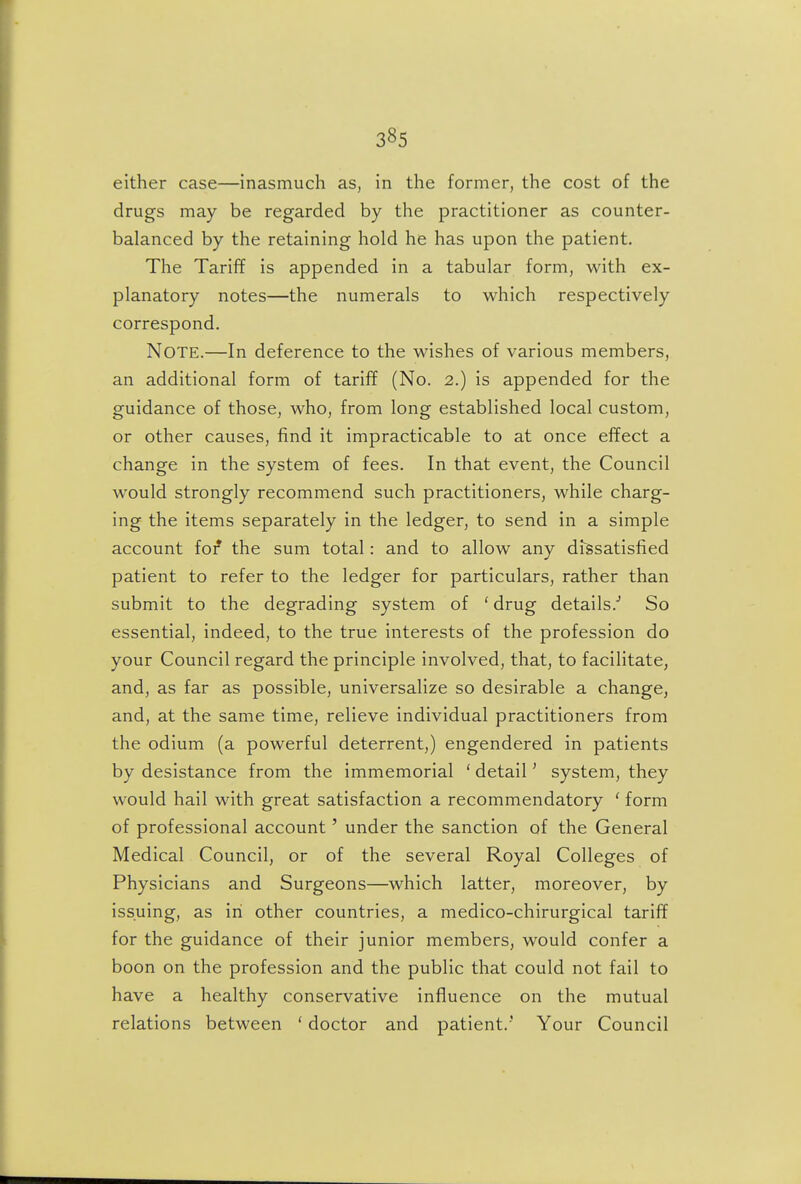 either case—inasmuch as, in the former, the cost of the drugs may be regarded by the practitioner as counter- balanced by the retaining hold he has upon the patient. The Tariff is appended in a tabular form, with ex- planatory notes—the numerals to which respectively correspond. Note.—In deference to the wishes of various members, an additional form of tariff (No. 2.) is appended for the guidance of those, who, from long established local custom, or other causes, find it impracticable to at once effect a change in the system of fees. In that event, the Council would strongly recommend such practitioners, while charg- ing the items separately in the ledger, to send in a simple account for the sum total: and to allow any dissatisfied patient to refer to the ledger for particulars, rather than submit to the degrading system of ' drug details. So essential, indeed, to the true interests of the profession do your Council regard the principle involved, that, to facilitate, and, as far as possible, universalize so desirable a change, and, at the same time, relieve individual practitioners from the odium (a powerful deterrent,) engendered in patients by desistance from the immemorial ' detail' system, they would hail with great satisfaction a recommendatory ' form of professional account' under the sanction of the General Medical Council, or of the several Royal Colleges of Physicians and Surgeons—which latter, moreover, by issuing, as in other countries, a medico-chirurgical tariff for the guidance of their junior members, would confer a boon on the profession and the public that could not fail to have a healthy conservative influence on the mutual relations between * doctor and patient.' Your Council