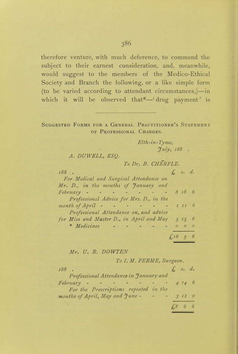 therefore venture, with much deference, to commend the subject to their earnest consideration, and, meanwhile, would suggest to the members of the Medico-Ethical Society and Branch the following, or a like simple form (to be varied according to attendant circumstances,)—in which it will be observed that^—' drug payment' is Suggested Forms for a General Practitioner's Statement OF Professional Charges. EWi-in-Tyme, July, i88 . A. DUWELL, ESQ. To Dr. B. CHERFLE. i88 . £, s. d. For Medical and Surgical Attendance on Mr. D., in the months of January and February - - - - - - - 8 i8 6 Professional Advice for Mrs. D., in the month of April - - - - - - i ii 6 Professional Attendance on, and advice for Miss and Master D., in April and May 5 ^5 6 * Medicines - - - - - o o o £^6 5 6 Mr. U. R. DOWTEN To I. M. FERME, Surgeon. i88 . £ s. d. Professional Attendance in January and February - - - - - - - 4 14 6 For tlie Prescriptions repeated in t/ie months of April, May and Jjine - - - j 12 o £8 6 6