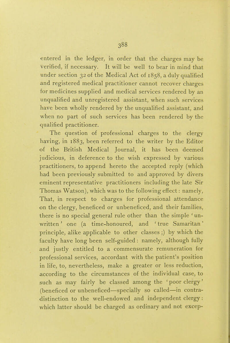 entered in the ledger, in order that the charges may be Verified, if necessary. It will be well to bear in mind that under section 32 of the Medical Act of 1858, a duly qualified ■and registered medical practitioner cannot recover charges for medicines supplied and medical services rendered by an unqualified and unregistered assistant, when such services have been wholly rendered by the unqualified assistant, and when no part of such services has been rendered by the qualified practitioner. The question of professional charges to the clergy having, in 1883, been referred to the writer by the Editor of the British Medical Journal, it has been deemed judicious, in deference to the wish expressed by various practitioners, to append hereto the accepted reply (which had been previously submitted to and approved by divers eminent representative practitioners including the late Sir Thomas Watson), which was to the following effect: namely, That, in respect to charges for professional attendance on the clergy, beneficed or unbeneficed, and their families, there is no special general rule other than the simple ' un- written ' one (a time-honoured, and ' true Samaritan' principle, alike applicable to other classes ;) by which the faculty have long been self-guided: namely, although fully and justly entitled to a commensurate remuneration for professional services, accordant with the patient's position in life, to, nevertheless, make a greater or less reduction, according to the circumstances of the individual case, to such as may fairly be classed among the ' poor clergy' (beneficed or unbeneficed—specially so called—in contra- distinction to the well-endowed and independent clergy: which latter should be charged as ordinary and not excep-