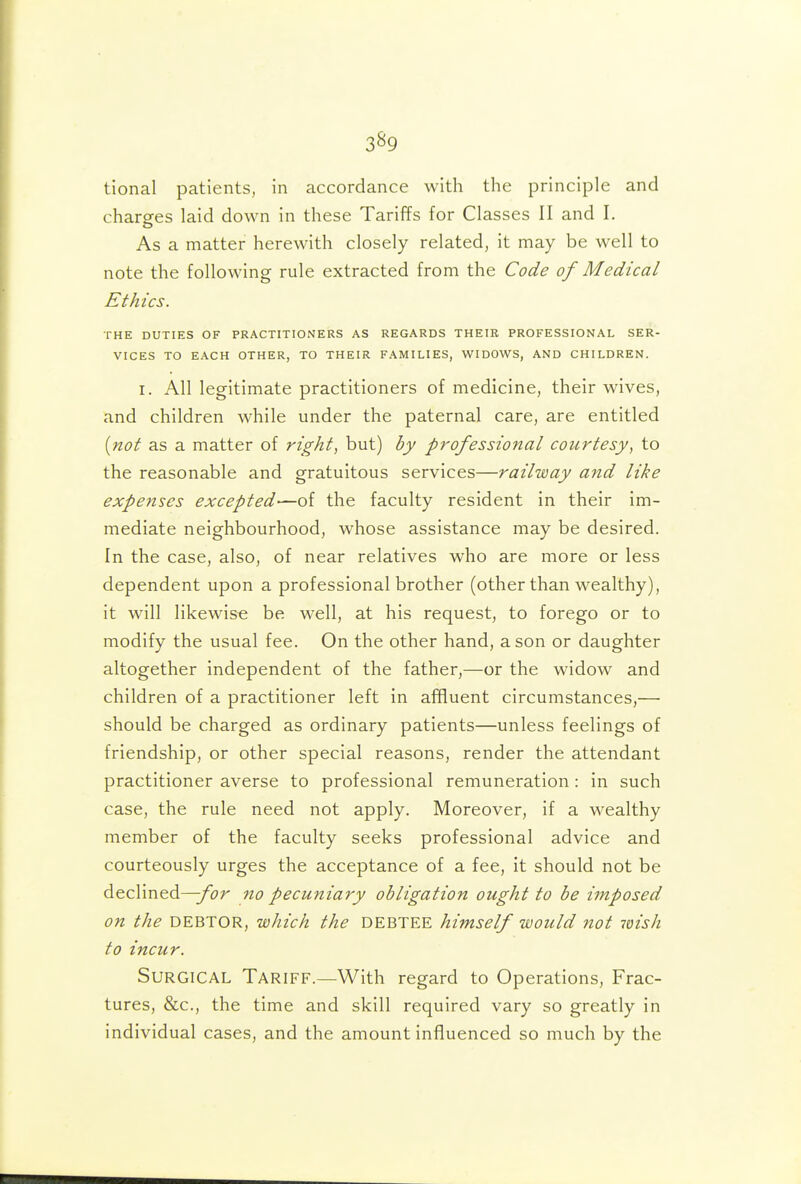 3^9 tional patients, in accordance with the principle and charges laid down in these Tariffs for Classes II and I. As a matter herewith closely related, it may be well to note the following rule extracted from the Code of Medical Ethics. THE DUTIES OF PRACTITIONERS AS REGARDS THEIE PROFESSIONAL SER- VICES TO EACH OTHER, TO THEIR FAMILIES, WIDOWS, AND CHILDREN. I. All legitimate practitioners of medicine, their wives, and children while under the paternal care, are entitled [not as a matter of right, but) by professional courtesy, to the reasonable and gratuitous services—railway and like expenses excepted—of the faculty resident in their im- mediate neighbourhood, whose assistance may be desired. In the case, also, of near relatives who are more or less dependent upon a professional brother (other than wealthy), it will likewise be well, at his request, to forego or to modify the usual fee. On the other hand, a son or daughter altogether independent of the father,—or the widow and children of a practitioner left in affluent circumstances,— should be charged as ordinary patients—unless feelings of friendship, or other special reasons, render the attendant practitioner averse to professional remuneration : in such case, the rule need not apply. Moreover, if a wealthy member of the faculty seeks professional advice and courteously urges the acceptance of a fee, it should not be declined^/br 7io pecuniary obligation ought to be imposed on the DEBTOR, which the DEBTEE himself would not wish to incur. Surgical Tariff.—With regard to Operations, Frac- tures, &c., the time and skill required vary so greatly in individual cases, and the amount influenced so much by the