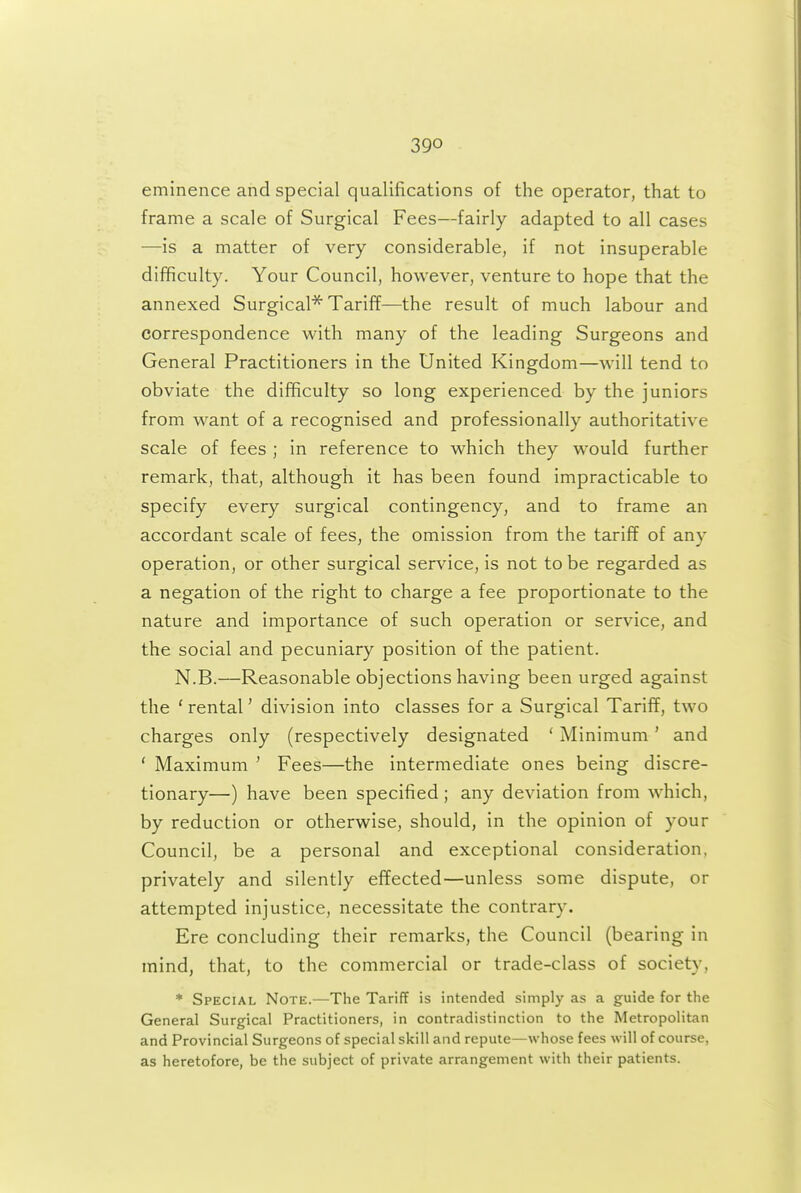 eminence and special qualifications of the operator, that to frame a scale of Surgical Fees—fairly adapted to all cases —is a matter of very considerable, if not insuperable difficulty. Your Council, however, venture to hope that the annexed Surgical^ Tariff—the result of much labour and correspondence with many of the leading Surgeons and General Practitioners in the United Kingdom—will tend to obviate the difficulty so long experienced by the juniors from want of a recognised and professionally authoritative scale of fees ; in reference to which they w^ould further remark, that, although it has been found impracticable to specify every surgical contingency, and to frame an accordant scale of fees, the omission from the tariff of any operation, or other surgical service, is not to be regarded as a negation of the right to charge a fee proportionate to the nature and importance of such operation or service, and the social and pecuniary position of the patient. N.B.—Reasonable objections having been urged against the ' rental' division into classes for a Surgical Tariff, two charges only (respectively designated ' Minimum' and ' Maximum ' Fees—the intermediate ones being discre- tionary—) have been specified ; any deviation from which, by reduction or otherwise, should, in the opinion of your Council, be a personal and exceptional consideration, privately and silently effected—unless some dispute, or attempted injustice, necessitate the contrary. Ere concluding their remarks, the Council (bearing in mind, that, to the commercial or trade-class of society, * Special Note.—The Tariff is intended simply as a guide for the General Surgical Practitioners, in contradistinction to the Metropolitan and Provincial Surgeons of special skill and repute—whose fees will of course, as heretofore, be the subject of private arrangement with their patients.