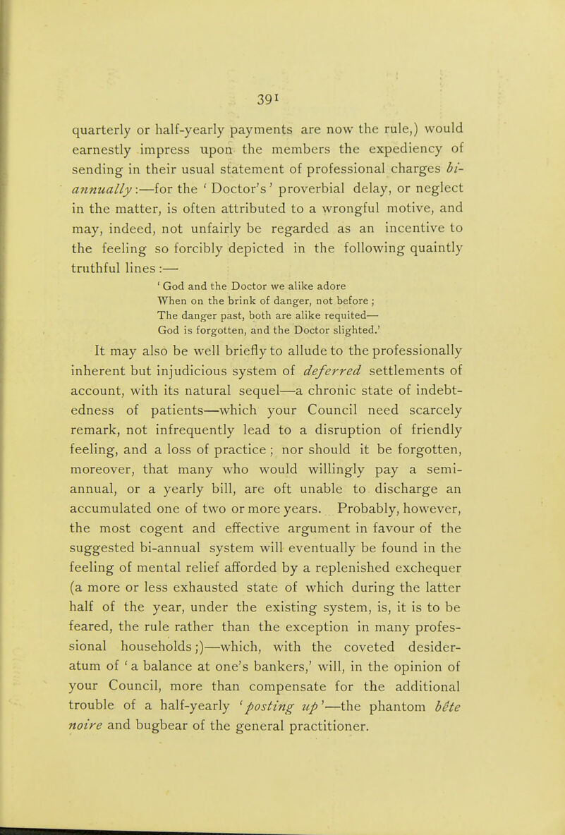 quarterly or half-yearly payments are now the rule,) would earnestly impress upon the members the expediency of sending in their usual statement of professional charges bi- annually:—for the ' Doctor's^ proverbial delay, or neglect in the matter, is often attributed to a wrongful motive, and may, indeed, not unfairly be regarded as an incentive to the feeling so forcibly depicted in the following quaintly truthful lines :— ' God and the Doctor we alike adore When on the brink of danger, not before ; The danger past, both are alike requited— God is forgotten, and the Doctor slighted.' It may also be well briefly to allude to the professionally inherent but injudicious system of deferred settlements of account, with its natural sequel—a chronic state of indebt- edness of patients—which your Council need scarcely remark, not infrequently lead to a disruption of friendly feeling, and a loss of practice ; nor should it be forgotten, moreover, that many who would willingly pay a semi- annual, or a yearly bill, are oft unable to discharge an accumulated one of two or more years. Probably, however, the most cogent and effective argument in favour of the suggested bi-annual system will eventually be found in the feeling of mental relief afforded by a replenished exchequer (a more or less exhausted state of which during the latter half of the year, under the existing system, is, it is to be feared, the rule rather than the exception in many profes- sional households;)—which, with the coveted desider- atum of 'a balance at one's bankers,' will, in the opinion of your Council, more than compensate for the additional trouble of a half-yearly ^posting up'—the phantom bete noire and bugbear of the general practitioner.