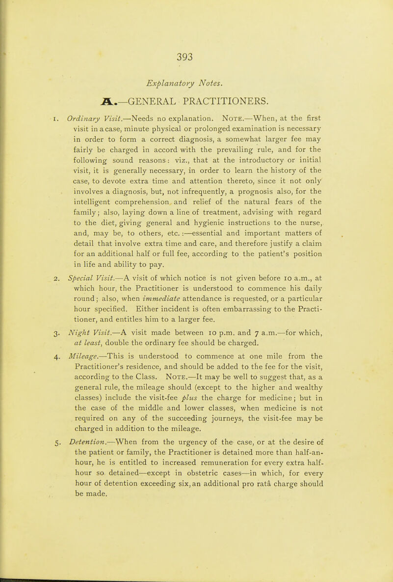 Explanatory Notes. A.—GENERAL PRACTITIONERS. 1. Ordinary Visit.—Needs no explanation. Note.—When, at the first visit inacase, minute physical or prolonged examination is necessary in order to form a correct diagnosis, a somewhat larger fee may fairly be charged in accord with the prevailing rule, and for the following sound reasons : viz., that at the introductory or initial visit, it is generally necessary, in order to learn the history of the case, to devote extra time and attention thereto, since it not only involves a diagnosis, but, not infrequently, a prognosis also, for the intelligent comprehension and relief of the natural fears of the family; also, laying down a line of treatment, advising with regard to the diet, giving general and hygienic instructions to the nurse, and, may be, to others, etc.:—essential and important matters of detail that involve extra time and care, and therefore justify a claim for an additional half or full fee, according to the patient's position in life and ability to pay. 2. Special Visit.—A visit of which notice is not given before lo a.m., at which hour, the Practitioner is understood to commence his daily round; also, when immediate attendance is requested, or a particular hour specified. Either incident is often embarrassing to the Practi- tioner, and entitles him to a larger fee. 3. Night Visit.—A visit made between 10 p.m. and 7 a.m.—for which, at least, double the ordinary fee should be charged. 4. Mileage.—This is understood to commence at one mile from the Practitioner's residence, and should be added to the fee for the visit, according to the Class. Note.—It may be well to suggest that, as a general rule, the mileage should (except to the higher and wealthy classes) include the visit-fee plus the charge for medicine; but in the case of the middle and lower classes, when medicine is not required on any of the succeeding journeys, the visit-fee may be charged in addition to the mileage. 5. Detention.—When from the urgency of the case, or at the desire of the patient or family, the Practitioner is detained more than half-an- hour, he is entitled to increased remuneration for every extra half- hour so detained—except in obstetric cases—in which, for every hour of detention exceeding six, an additional pro rata charge should be made.