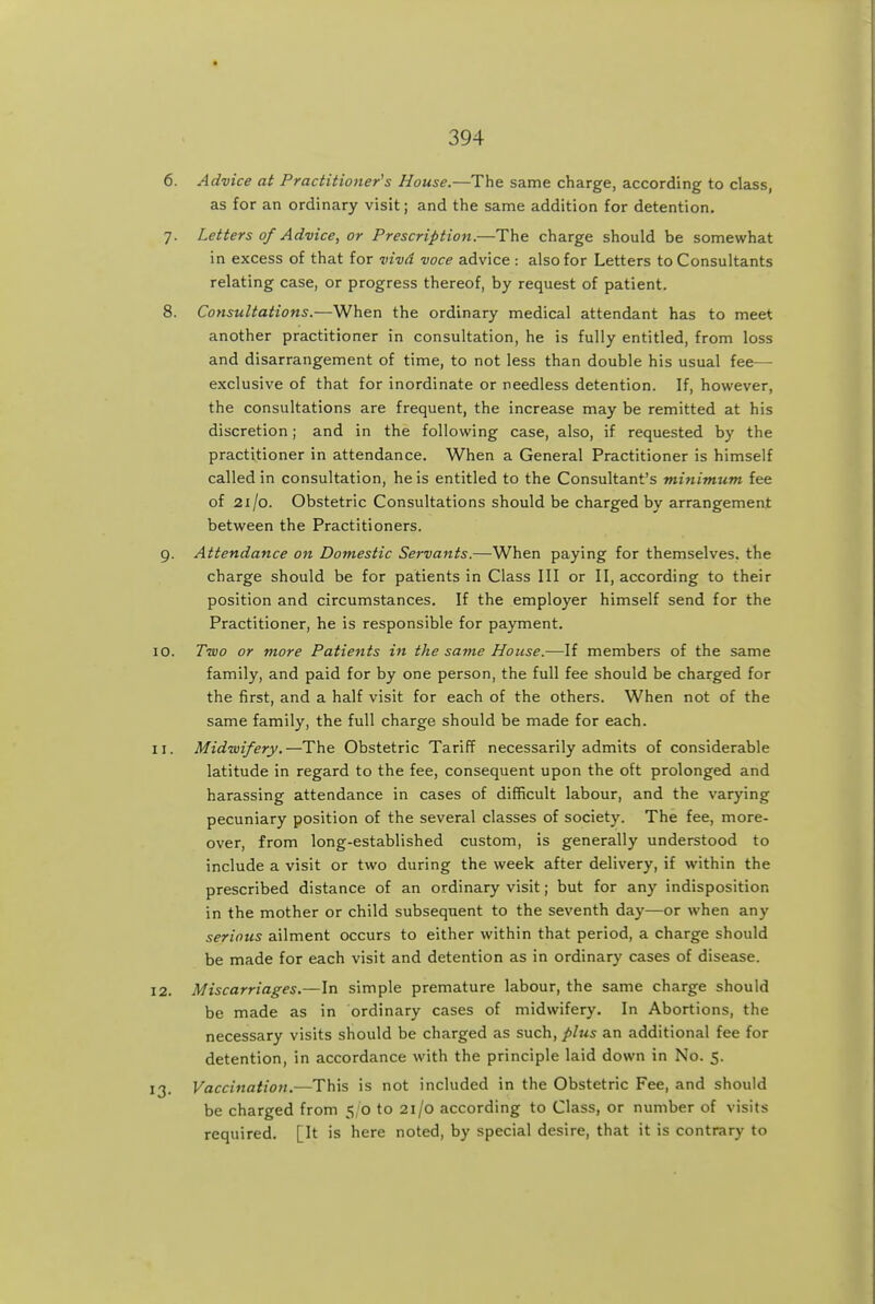 6. Advice at Practitioner's House.—The same charge, according to class, as for an ordinary visit; and the same addition for detention. 7. Letters 0/Advice, or Prescription.—The charge should be somewhat in excess of that for vivd voce advice : also for Letters to Consultants relating case, or progress thereof, by request of patient. 8. Consultations.—When the ordinary medical attendant has to meet another practitioner in consultation, he is fully entitled, from loss and disarrangement of time, to not less than double his usual fee- exclusive of that for inordinate or needless detention. If, however, the consultations are frequent, the increase may be remitted at his discretion; and in the following case, also, if requested by the practitioner in attendance. When a General Practitioner is himself called in consultation, he is entitled to the Consultant's mitiimum fee of 21/0. Obstetric Consultations should be charged by arrangemeni: between the Practitioners. 9. Attendance on Domestic Servants.—When paying for themselves, the charge should be for patients in Class III or II, according to their position and circumstances. If the employer himself send for the Practitioner, he is responsible for payment. 10. Two or more Patients in the same House.—If members of the same family, and paid for by one person, the full fee should be charged for the first, and a half visit for each of the others. When not of the same family, the full charge should be made for each. 11. Midwifery.—The Obstetric Tariff necessarily admits of considerable latitude in regard to the fee, consequent upon the oft prolonged and harassing attendance in cases of difficult labour, and the varying pecuniary position of the several classes of society. The fee, more- over, from long-established custom, is generally understood to include a visit or two during the week after delivery, if within the prescribed distance of an ordinary visit; but for any indisposition in the mother or child subsequent to the seventh day—or when any serious ailment occurs to either within that period, a charge should be made for each visit and detention as in ordinary cases of disease. 12. Miscarriages.—In simple premature labour, the same charge should be made as in ordinary cases of midwifery. In Abortions, the necessary visits should be charged as such, plus an additional fee for detention, in accordance with the principle laid down in No. 5. 13. Vaccination.—This is not included in the Obstetric Fee, and should be charged from 5/0 to 21/0 according to Class, or number of visits required. [It is here noted, by special desire, that it is contrary to