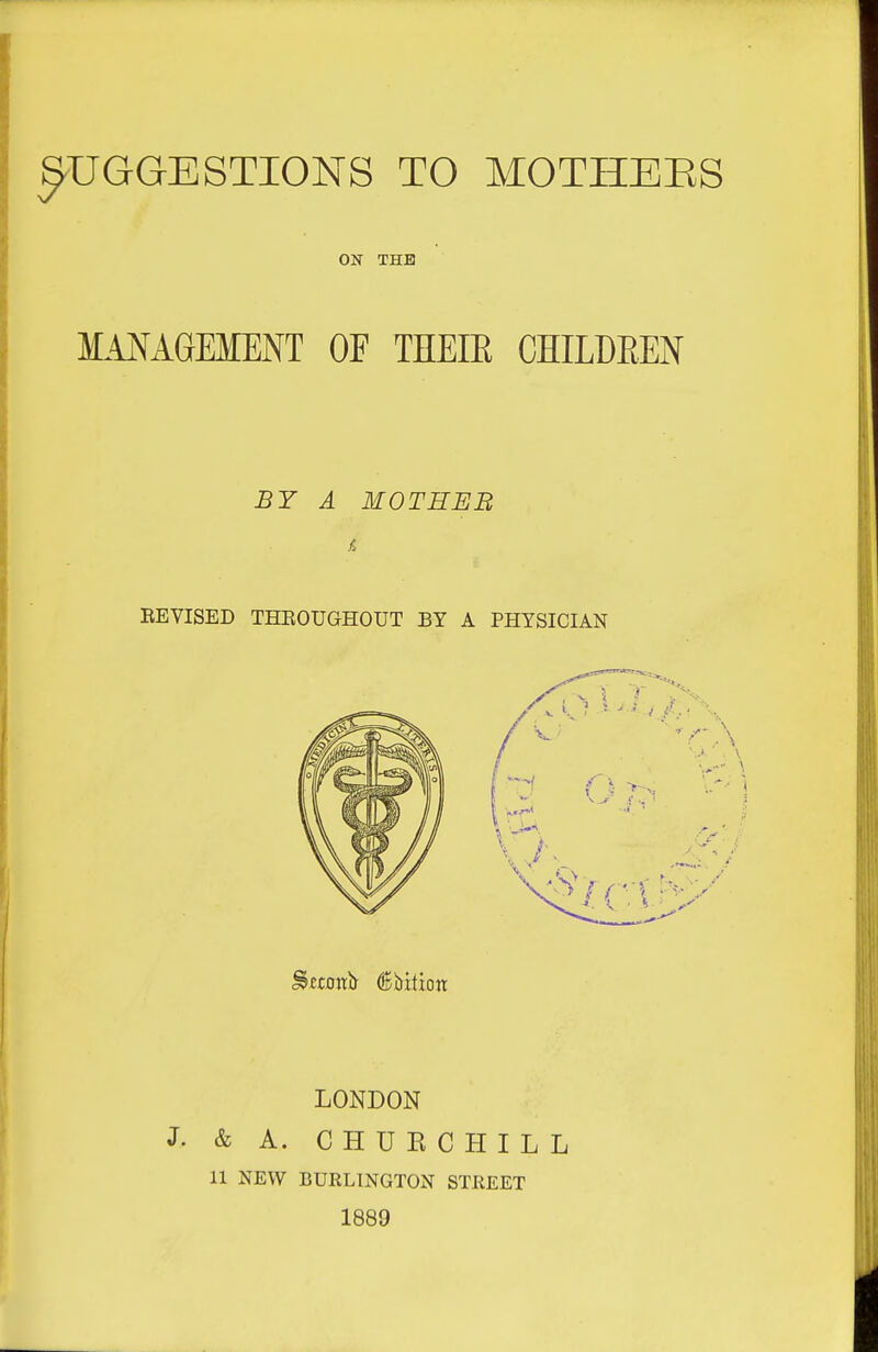 SUGGESTIONS TO MOTHEES ON THE MANAGEMENT OF THEIE CHILDEEN BY A MOTHER EEVISED THEOUGHOUT BY A PHYSICIAN LONDON J. & A. CHUECHILL 11 NEW BURLINGTON STREET 1889