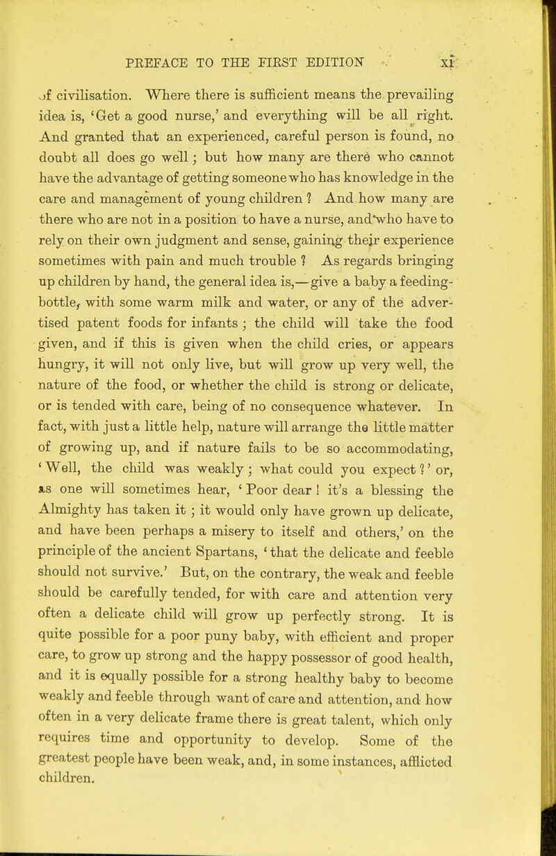 of civilisation. Where there is sufficient means the prevailing idea is, 'Get a good nurse,' and everything will be all right. And granted that an experienced, careful person is found, no doubt all does go well; but how many are there who cannot have the advantage of getting someone who has knowledge in the care and management of young children 1 And how many are there who are not in a position to have a nurse, andwho have to rely on their own judgment and sense, gaining thejr experience sometimes with pain and much trouble ? As regards bringing up children by hand, the general idea is,—give a baby a feeding- bottle^ with some warm milk and water, or any of the adver- tised patent foods for infants ; the child will take the food given, and if this is given when the child cries, or appears hungry, it will not only live, but will grow up very well, the nature of the food, or whether the child is strong or delicate, or is tended with care, being of no consequence whatever. In fact, with just a little help, nature will arrange the little matter of growing up, and if nature fails to be so accommodating, ' Well, the child was weakly ; what could you expect ?' or, as one will sometimes hear, ' Poor dear ! it's a blessing the Almighty has taken it; it would only have grown up delicate, and have been perhaps a misery to itself and others,' on the principle of the ancient Spartans, ' that the delicate and feeble should not survive.' But, on the contrary, the weak and feeble should be carefully tended, for with care and attention very often a delicate child will grow up perfectly strong. It is quite possible for a poor puny baby, with efficient and proper care, to grow up strong and the happy possessor of good health, and it is equally possible for a strong healthy baby to become weakly and feeble through want of care and attention, and how often in a very delicate frame there is great talent, which only requires time and opportunity to develop. Some of the greatest people have been weak, and, in some instances, afflicted children.