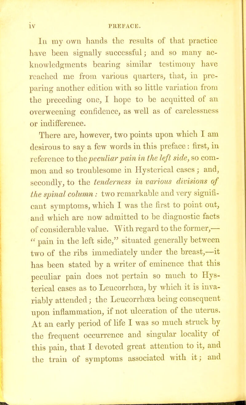 lu ray own hands the results of that practice have been signally successful] and so many ac- knowledgments bearing similar testimony have reached me from various quarters, that, in pre- paring another edition with so little variation from the preceding one, I hope to be acquitted of an overweening confidence, as well as of carelessness or indifference. There are, however, two points upon which I am desirous to say a few words in this preface: first, in reference to i\\e peculiar pain in the left side, so com- mon and so troublesome in Hysterical cases ; and, secondly, to the tenderness in various divisions of the spinal column : two remarkable and very signifi- cant symptoms, which I was the first to point out, and which are now admitted to be diagnostic facts of considerable value. With regard to the former,—  pain in the left side, situated generally between two of the ribs immediately under the breast,—it has been stated by a writer of eminence that this peculiar pain does not pertain so much to Hys- terical cases as to Leucorrhosa, by which it is inva- riably attended; the Leucorrhoea being consequent upon inflammation, if not ulceration of the uterus. At an early period of life I was so much struck by the frequent occurrence and singular locality of this pain, that I devoted great attention to it, and the train of symptoms associated Avith it; and