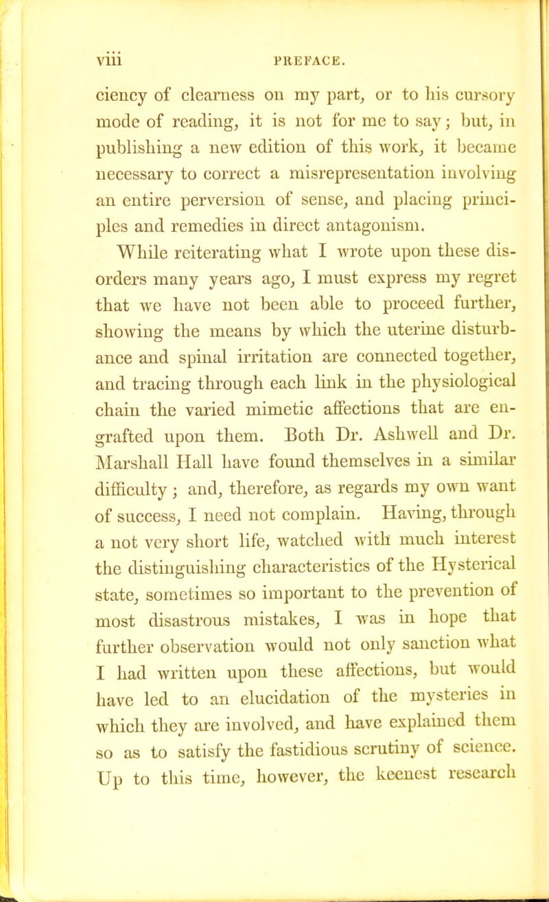 ciency of clearness on my part, or to his cursory mode of reading, it is not for me to say; but, in publishing a new edition of this work, it became necessary to correct a misrepresentation involving an entire perversion of sense, and placing princi- ples and remedies in direct antagonism. While reiterating what I Avrote upon these dis- orders many years ago, I must express my regret that we have not been able to proceed further, showing the means by which the uterine disturb- ance and spinal irritation are connected together, and tracing through each link in the physiological chain the varied mimetic affections that are en- grafted upon them. Both Dr. Ashwell and Dr. Marshall Hall have found themselves in a similai- difficulty ; and, therefore, as regards my own want of success, I need not complain. Ha'sdng, through a not very short life, watched with much interest the distinguishing characteristics of the Hysterical state, sometimes so important to the prevention of most disastrous mistakes, I was in hope that further observation would not only sanction what I had written upon these affections, but would have led to an elucidation of the mysteries in which they are involved, and have explained them so as to satisfy the fastidious scrutiny of science. Up to this time, however, the keenest research