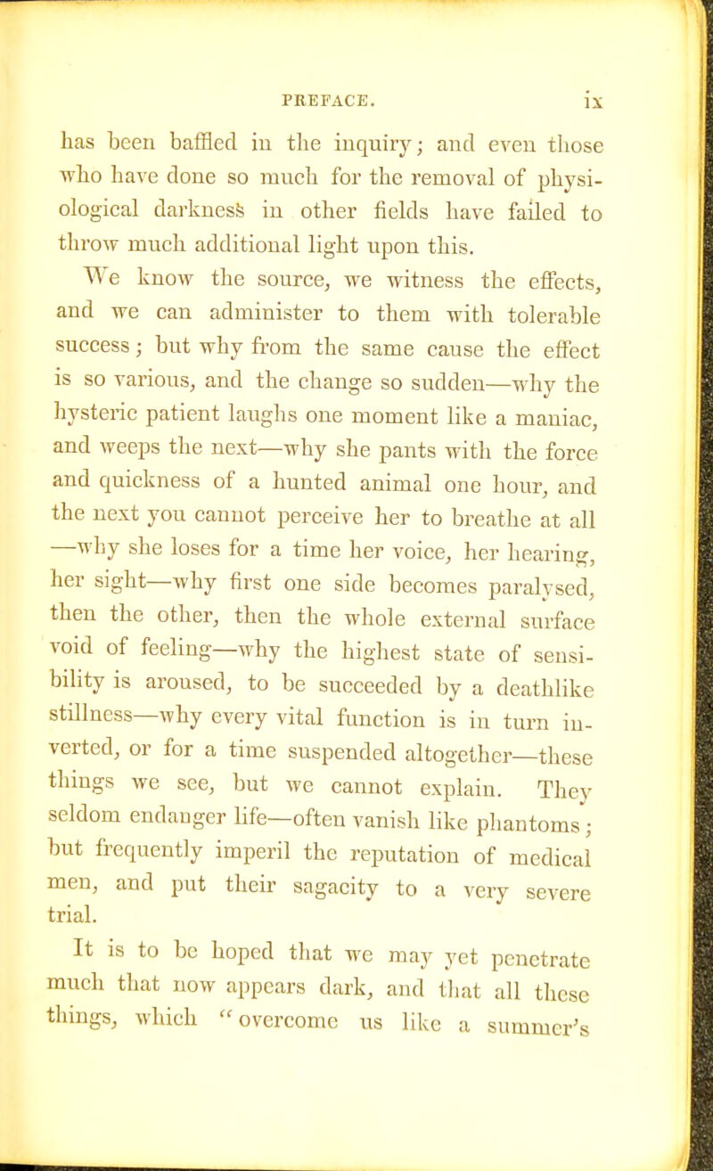 has been baffled in the inquirj^; and even those who have done so mnch for the removal of physi- ological darkness in other fields have failed to throw much additional light upon this. We know the source^ we witness the effects, and we can administer to them with tolerable success; but why fi-om the same cause the effect is so various, and the change so sudden—why the hysteric patient laughs one moment like a maniac, and weeps the next—why she pants with the force and quickness of a hunted animal one hour, and the next you cannot perceive her to breathe at all —M'hy she loses for a time her voice, her hearing, her sight—why first one side becomes paralysed, then the other, then the whole external surface void of feeling—why the highest state of sensi- bility is aroused, to be succeeded by a deathlike stillness—why every vital function is in turn in- verted, or for a time suspended altogether—these things we see, but we cannot explain. They seldom endanger bfe—often vanish like phantoms; but frequently imperil the reputation of medical men, and put their sagacity to a very severe trial. It is to be hoped tliat we may yet penetrate much that now appears dark, and tliat all these things, which overcome us like a summer's