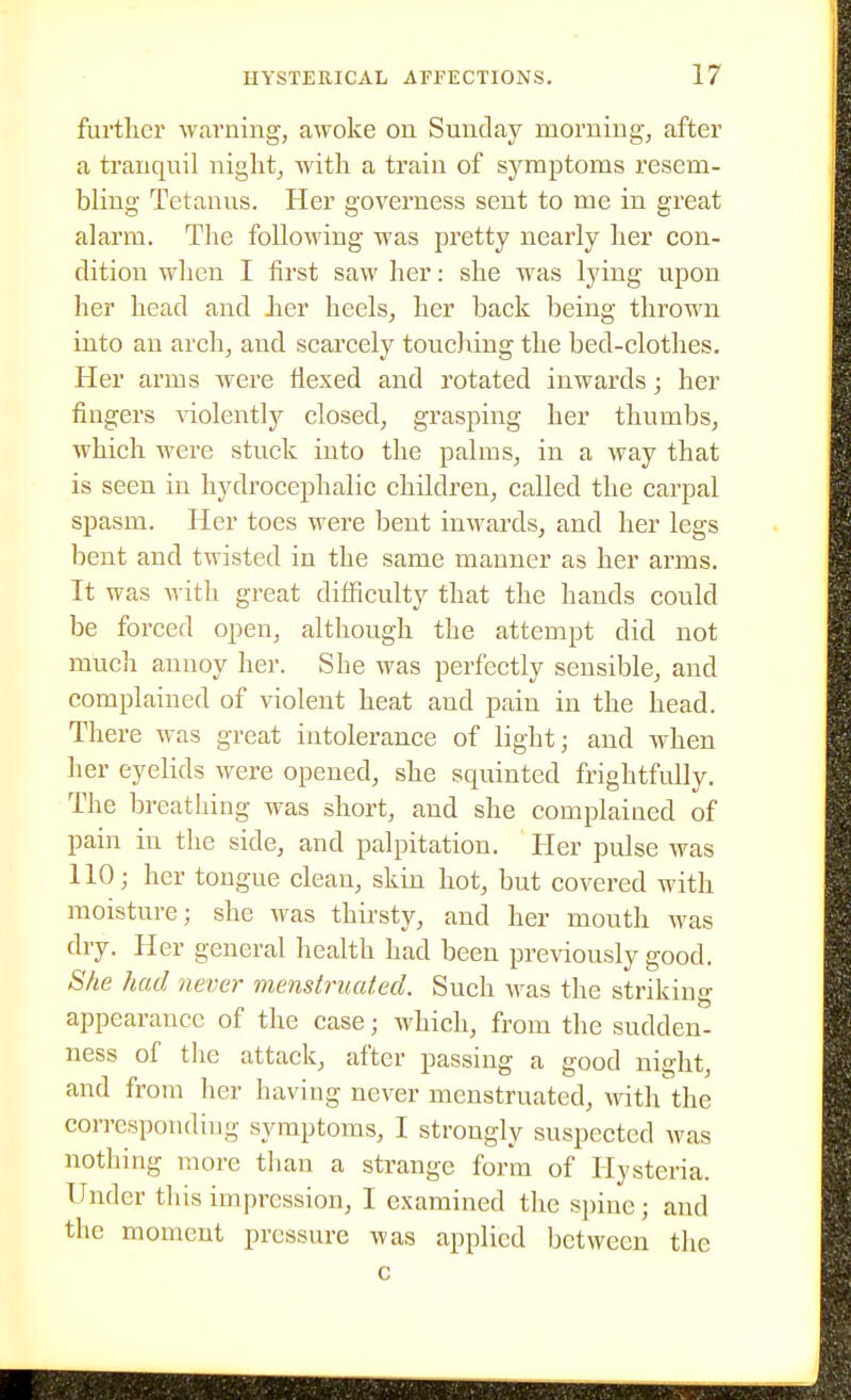 further warning, awoke on Sunday morning, after a tranquil night, with a train of symptoms resem- bling Tetanus. Her governess sent to me in great alarm. The following was pretty nearly her con- dition when I first saw her: she was lying upon her head and her heels, her back being thrown into an arch, and scarcely touching the bed-clothes. Her arms were flexed and rotated inwards; her fingers -sniolently closed, grasping her thumbs, which were stuck into the palms, in a way that is seen in hydrocephalic children, called the carpal spasm. Her toes were bent inwards, and her legs bent and twisted in the same manner as her arms. It was with great difficulty that the hands could be forced open, although the attempt did not much annoy her. Sbe was perfectly sensible, and complained of violent heat and pain in the head. There was great intolerance of light; and when her eyelids were opened, she squinted frightfully. The breathing was short, and she complained of pain in the side, and palpitation. Her pulse was 110; her tongue clean, skin hot, but covered with moisture; she was thirsty, and her mouth was dry. Her general health had been previously good. She had never menstruated. Such was the striking appearance of the case; which, from the sudden- ness of the attack, after passing a good night, and from her having never luenstruated, with the corresponding symptoms, I strongly suspected was nothing more than a strange form of Hysteria. Under this impression, I examined the spine; and the moment pressure was applied between the c