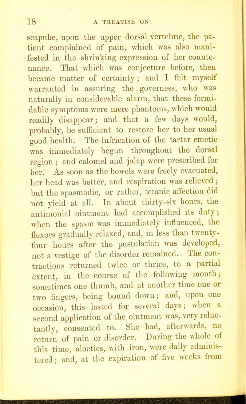 scapulse, upon tlie upper dorsal vertebras, tlie pa- tient complained of pain, which was also mani- fested in the shrinking expression of her counte- nance. That which was conjecture before, then became matter of certainty; and I felt myself warranted in assuring the governess, who was naturally in considerable alarm, that these formi- dable symptoms were mere phantoms, which would readily disappear; and that a few days would, probably, be sufficient to restore her to her usual good health. The infrication of the tartar emetic was immediately begun throughout the dorsal region ; and calomel and jalap were prescribed for her. As soon as the bowels were freely evacuated, her head was better, and respiration was relieved ; but the spasmodic, or rather, tetanic affection did not yield at all. In about thirty-six hours, the antimonial ointment had accomplished its duty; when the spasm was immediately influenced, the flexors gradually relaxed, and, in less than twenty- four hours after the pustulation was developed, not a vestige of the disorder remained. The con- tractions returned twice or thrice, to a partial extent, in the course of the follomug month; sometimes one thumb, and at another time one or two fingers, being bound down; and, upon one occasion, this lasted for several days; when a second application of the ointment was, very reluc- tantly, consented to. She had, afterwards, no return of pain or disorder. During the whole of this time, aloetics, with iron, were daily adminis- tered; and, at the expiration of five weeks from