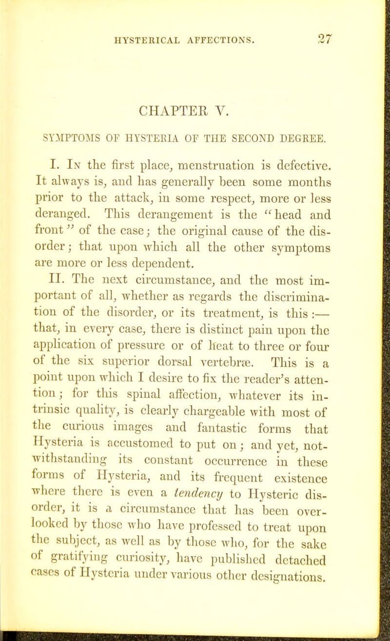 CHAPTER V. SYMPTOMS or HYSTERIA OF THE SECOND DEGREE. I. In the first place^ menstruation is defective. It always is_, and has generally been some months prior to the attack^ in some respect^ more or Jess deranged. This derangement is the head and front of the case; the original cause of the dis- order; that upon which all the other symptoms are more or less dependent. II. The next circumstance^ and the most im- portant of all, whether as regards the discrimina- tion of the disorder, or its treatment, is this :— that, in every case, there is distinct pain upon the application of pressure or of heat to three or four of the six superior dorsal vertebrse. This is a point upon which I desire to fix the reader's atten- tion ; for tlois spinal affection, whatever its in- trinsic quality, is clearly chargeable with most of the cimous images and fantastic forms that Hysteria is accustomed to put on; and yet, not- withstanding its constant occurrence in these forms of Hysteria, and its frequent existence where there is even a tendency to Hysteric dis- order, it is a circumstance that lias been over- looked by those who have professed to treat upon the subject, as well as by those who, for the sake of gratifying curiosity, liave published detached cases of Hysteria under various other designations.