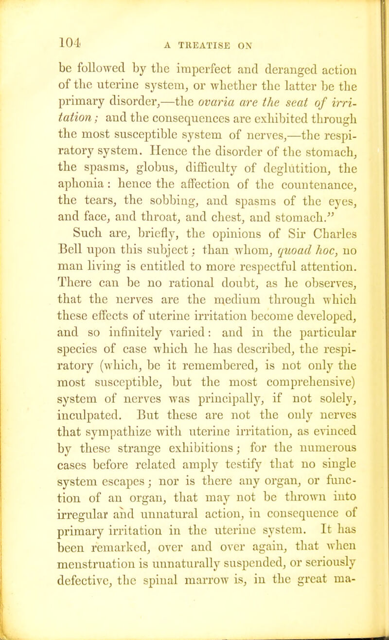 be followed by the imperfect and deranged action of the uterine system, or whether the latter be the primary disorder,—the ovaria are the seat of irri- tation ; and the consequences are exhibited through the most susceptible system of nerves,—the respi- ratory system. Hence the disorder of the stomach, the spasms, globus, difficulty of deglutition, the aphonia: hence the afiPection of the countenance, the tears, the sobbing, and spasms of the eyes, and face, and throat, and chest, and stomach. Such are, briefly, the opinions of Sir Charles Bell upon this subject; than whom, quoad hoc, no man living is entitled to more respectful attention. There can be no rational doubt, as he observes, that the nerves are the medium through which these effects of uterine irritation become developed, and so infinitely varied: and in the particular species of case which he has described, the respi- ratory (which, be it remembered, is not only the most susceptible, but the most comprehensive) system of nerves was principally, if not solely, inculpated. But these are not the only nerves that sympathize with uterine irritation, as evinced by these strange exhibitions; for the numerous cases before related amply testify that no single system escapes; nor is there any organ, or func- tion of an organ, that may not be thrown into irregular and vmnatural action, in consequence of primary irritation in the uterine system. It has been remarked, over and over again, that when menstruation is unnaturally suspended, or seriously defective, the spinal marrow is, in the great ma-