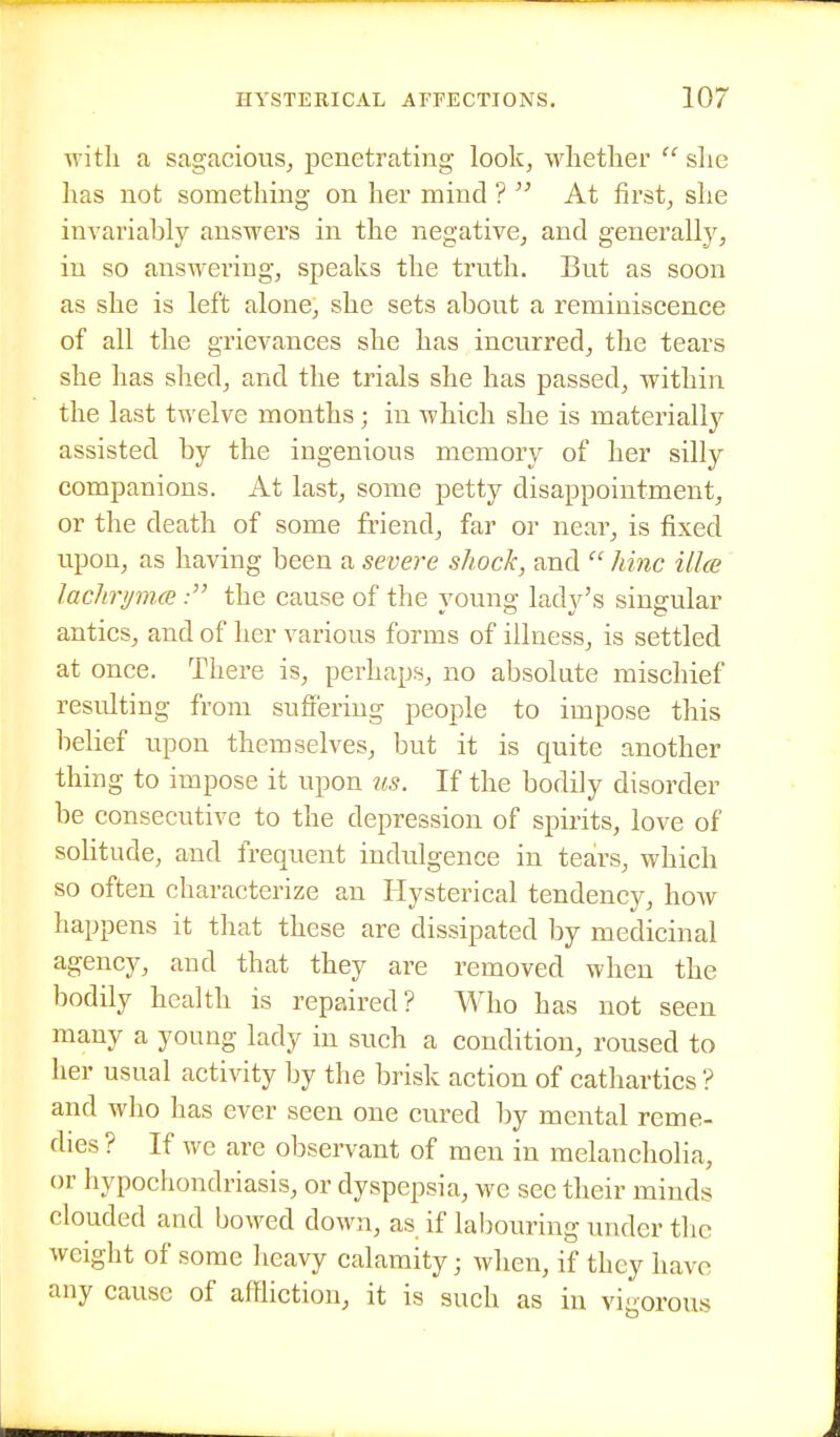 with a sagacious^ penetrating look, whetlier  she has not something on her mind ? At first, she invariably answers in the negative, and generally, in so answering, speaks the truth. But as soon as she is left alone, she sets about a reminiscence of all the grievances she has incurred, the tears she has shed, and the trials she has passed, within the last twelve months; in which she is materially assisted by the ingenious memory of her silly companions. At last, some petty disappointment, or the death of some friend, far or near, is fixed upon, as having been a severe shock, and  hinc illce laclirynKBthe cause of the young lady's singular antics, and of her various forms of illness, is settled at once. There is, perhaps, no absolute mischief resulting from suffering people to impose this behef upon themselves, but it is quite another thing to impose it upon us. If the bodily disorder be consecutive to the depression of spirits, love of sohtude, and frequent indulgence in tears, which so often characterize an Hysterical tendency, how happens it that these are dissipated by medicinal agency, and that they are removed when the bodily health is repaired? Who has not seen many a young lady in such a condition, roused to her usual activity by the brisk action of cathartics ? and who has ever seen one cured by mental reme- dies ? If we are observant of men in melancholia, or hypochondriasis, or dyspepsia, we see their minds clouded and bowed down, as if labouring under the weight of some heavy calamity; when, if they have any cause of affliction, it is such as in vigorous