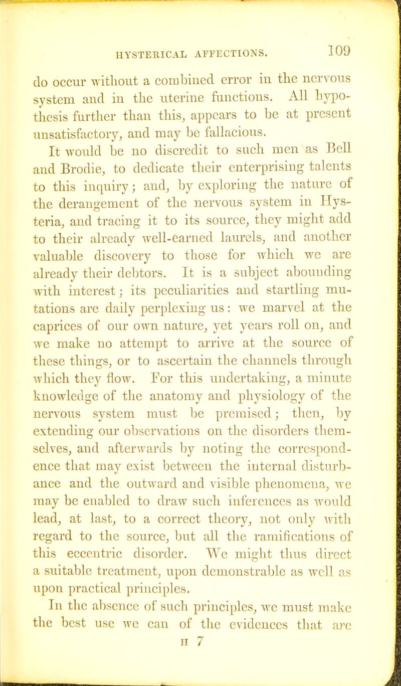 do occur without a combined error in the nervous system and in the uterine functions. All hypo- thesis further than this, appears to be at present unsatisfactory, and may be fallacious. It would be no discredit to such men as Bell and Brodie, to dedicate their enterprising talents to this inquiry; and, by exploring the nature of the derangement of the nervous system in Hys- teria, and tracing it to its source, they might add to their already well-earned laurels, and another valuable discovery to those for which we are already their debtors. It is a subject abounding with interest; its peculiarities and startling mu- tations are daily perplexing us: we marvel at the caprices of our own nature, yet years roll on, and we make no attempt to arrive at the source of these things, or to ascertain the channels through which they flow. For this undertaking, a minute knowledge of the anatomy and physiology of the nervous system must be premised; then, by extending our observations on the disorders them- selves, and afterwards by noting the correspond- ence that may exist between the internal disturb- ance and the outward and visible phenomena, we may be enabled to draw such inferences as would lead, at last, to a correct theory, not only with regard to the source, but all the ramifications of this eccentric disorder. We might thus direct a suitable treatment, upon demonstrable as well as upon practical principles. In the absence of such principles, we must make the best use we can of tlic evidences that nrc II 7