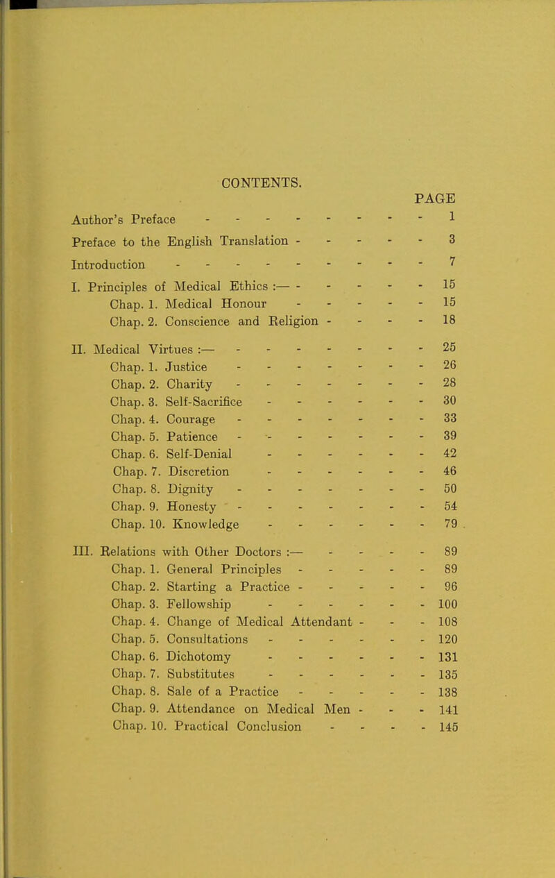 ! CONTENTS. PAGE Author's Preface ---1 Preface to the English Translation 3 Introduction ...-.----7 ! I. Principles of Medical Ethics :— 15 Chap. 1. Medical Honour 15 j Chap. 2. Conscience and Religion - - - - 18 I II. Medical Virtues :— 25 i Chap. 1. Justice 26 ! Chap. 2. Charity 28 Chap. 3. Self-Sacrifice 30 Chap. 4. Courage 33 Chap. 5. Patience - 39 Chap. 6. Self-Denial 42 Chap. 7. Discretion - 46 Chap. 8. Dignity 50 Chap. 9. Honesty ' - -54 1 Chap. 10. Knowledge 79 . III. Relations with Other Doctors :— - - - - 89 Chap. 1. General Principles 89 Chap. 2. Starting a Practice 96 Chap. 3. Fellowship 100 Chap. 4. Change of Medical Attendant - - - 108 Chap. 5. Consultations 120 Chap. 6. Dichotomy 131 Chap. 7. Substitutes 135 Chap. 8. Sale of a Practice 138 Chap. 9. Attendance on Medical Men - - - 141 Chap. 10. Practical Conclusion - . . . 145