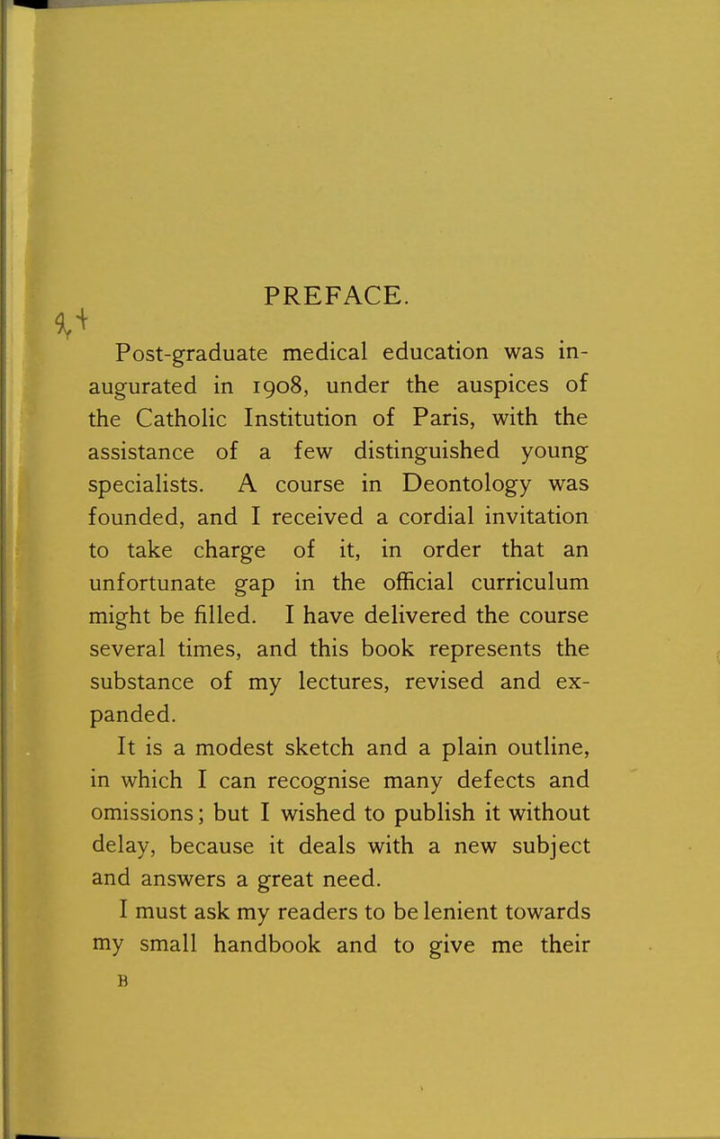 Post-graduate medical education was in- augurated in 1908, under the auspices of the Catholic Institution of Paris, with the assistance of a few distinguished young specialists. A course in Deontology was founded, and I received a cordial invitation to take charge of it, in order that an unfortunate gap in the official curriculum might be filled. I have delivered the course several times, and this book represents the substance of my lectures, revised and ex- panded. It is a modest sketch and a plain outline, in which I can recognise many defects and omissions; but I wished to publish it without delay, because it deals with a new subject and answers a great need. I must ask my readers to be lenient towards my small handbook and to give me their B