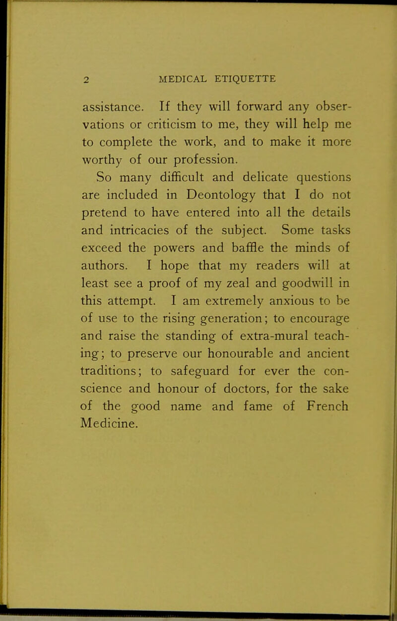 assistance. If they will forward any obser- vations or criticism to me, they will help me to complete the work, and to make it more worthy of our profession. So many difficult and delicate questions are included in Deontology that I do not pretend to have entered into all the details and intricacies of the subject. Some tasks exceed the powers and baffle the minds of authors. I hope that my readers will at least see a proof of my zeal and goodwill in this attempt. I am extremely anxious to be of use to the rising generation; to encourage and raise the standing of extra-mural teach- ing; to preserve our honourable and ancient traditions; to safeguard for ever the con- science and honour of doctors, for the sake of the good name and fame of French Medicine.