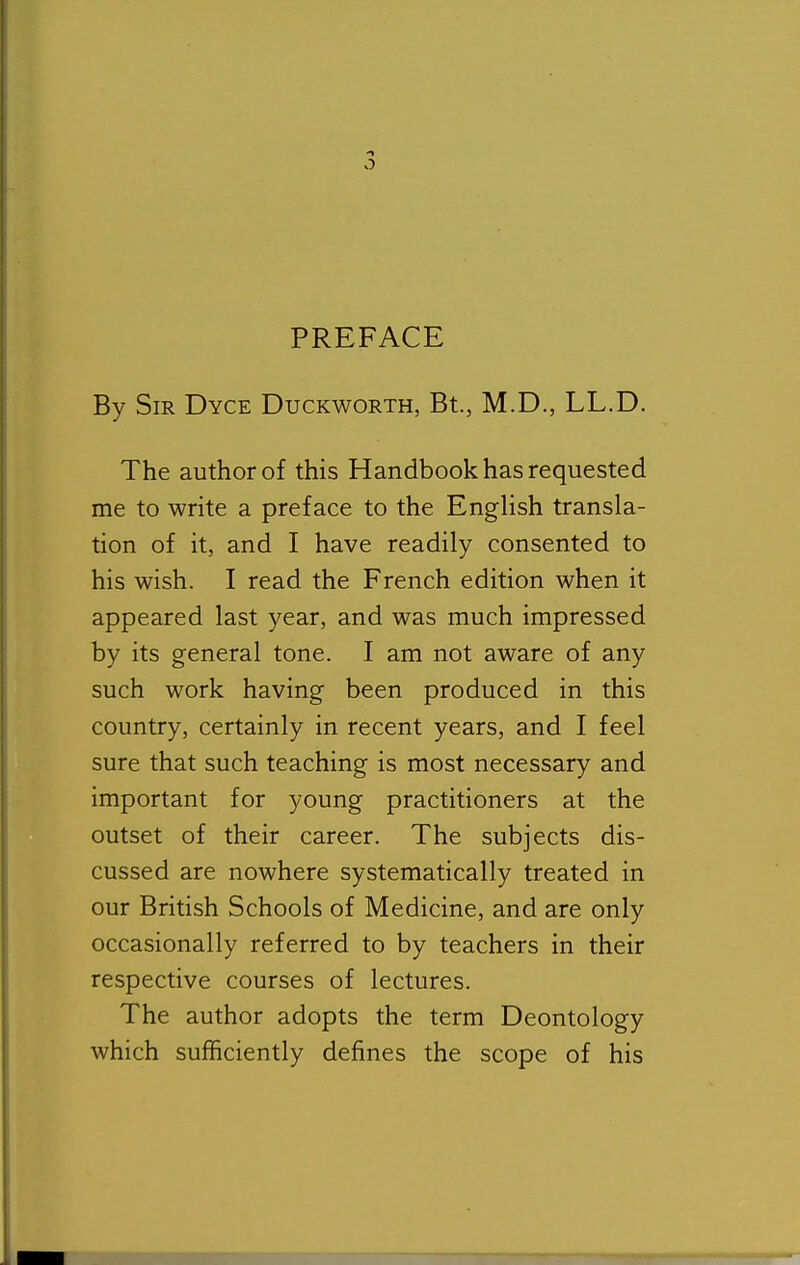 By Sir Dyce Duckworth, Bt., M.D., LL.D. The author of this Handbook has requested me to write a preface to the English transla- tion of it, and I have readily consented to his wish. I read the French edition when it appeared last year, and was much impressed by its general tone. I am not aware of any such work having been produced in this country, certainly in recent years, and I feel sure that such teaching is most necessary and important for young practitioners at the outset of their career. The subjects dis- cussed are nowhere systematically treated in our British Schools of Medicine, and are only occasionally referred to by teachers in their respective courses of lectures. The author adopts the term Deontology which sufficiently defines the scope of his