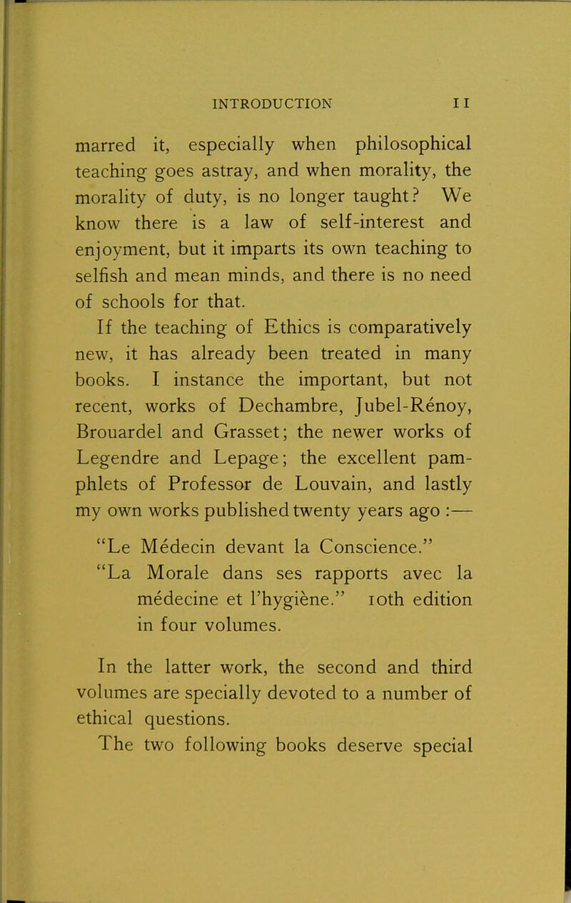 marred it, especially when philosophical teaching goes astray, and when morality, the morality of duty, is no longer taught? We know there is a law of self-interest and enjoyment, but it imparts its own teaching to selfish and mean minds, and there is no need of schools for that. If the teaching of Ethics is comparatively new, it has already been treated in many books. I instance the important, but not recent, works of Dechambre, Jubel-Renoy, Brouardel and Grasset; the newer works of Legendre and Lepage; the excellent pam- phlets of Professor de Louvain, and lastly my own works published twenty years ago :— Le Medecin devant la Conscience. La Morale dans ses rapports avec la medecine et I'hygiene. loth edition in four volumes. In the latter work, the second and third volumes are specially devoted to a number of ethical questions. The two following books deserve special