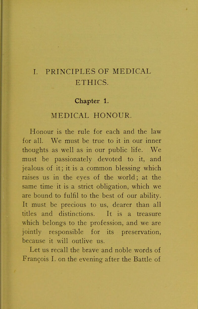 ETHICS. Chapter 1. MEDICAL HONOUR. Honour is the rule for each and the law for all. We must be true to it in our inner thoughts as well as in our public life. We must be passionately devoted to it, and jealous of it; it is a common blessing which raises us in the eyes of the world; at the same time it is a strict obligation, which we are bound to fulfil to the best of our ability. It must be precious to us, dearer than all titles and distinctions. It is a treasure which belongs to the profession, and we are jointly responsible for its preservation, because it will outlive us. Let us recall the brave and noble words of Francois I. on the evening after the Battle of