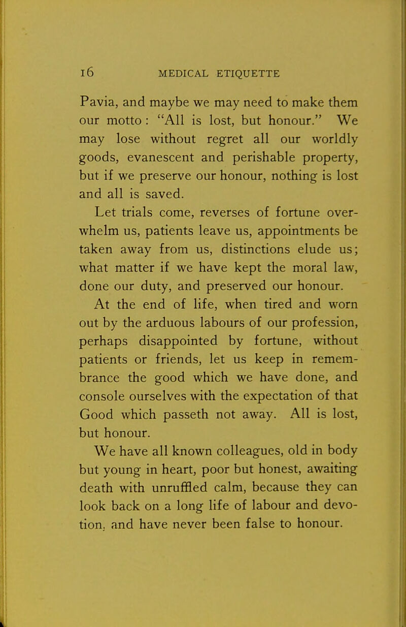 Pavia, and maybe we may need to make them our motto : All is lost, but honour. We may lose without regret all our worldly goods, evanescent and perishable property, but if we preserve our honour, nothing is lost and all is saved. Let trials come, reverses of fortune over- whelm us, patients leave us, appointments be taken away from us, distinctions elude us; what matter if we have kept the moral law, done our duty, and preserved our honour. At the end of life, when tired and worn out by the arduous labours of our profession, perhaps disappointed by fortune, without patients or friends, let us keep in remem- brance the good which we have done, and console ourselves with the expectation of that Good which passeth not away. All is lost, but honour. We have all known colleagues, old in body but young in heart, poor but honest, awaiting death with unruffled calm, because they can look back on a long life of labour and devo- tion, and have never been false to honour.