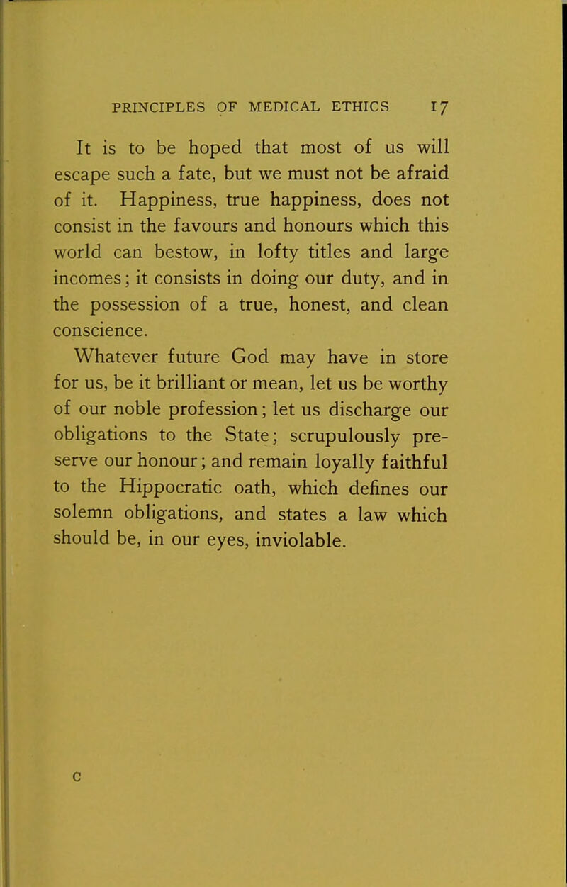 It is to be hoped that most of us will escape such a fate, but we must not be afraid of it. Happiness, true happiness, does not consist in the favours and honours which this world can bestow, in lofty titles and large incomes; it consists in doing our duty, and in the possession of a true, honest, and clean conscience. Whatever future God may have in store for us, be it brilliant or mean, let us be worthy of our noble profession; let us discharge our obligations to the State; scrupulously pre- serve our honour; and remain loyally faithful to the Hippocratic oath, which defines our solemn obligations, and states a law which should be, in our eyes, inviolable. c