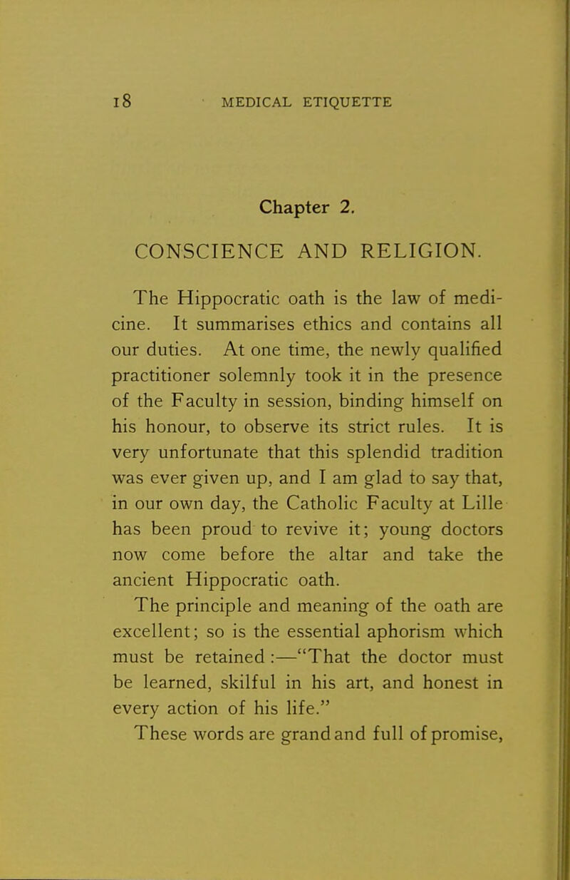 Chapter 2, CONSCIENCE AND RELIGION. The Hippocratic oath is the law of medi- cine. It summarises ethics and contains all our duties. At one time, the newly qualified practitioner solemnly took it in the presence of the Faculty in session, binding himself on his honour, to observe its strict rules. It is very unfortunate that this splendid tradition was ever given up, and I am glad to say that, in our own day, the Catholic Faculty at Lille has been proud to revive it; young doctors now come before the altar and take the ancient Hippocratic oath. The principle and meaning of the oath are excellent; so is the essential aphorism which must be retained :—That the doctor must be learned, skilful in his art, and honest in every action of his life. These words are grand and full of promise,