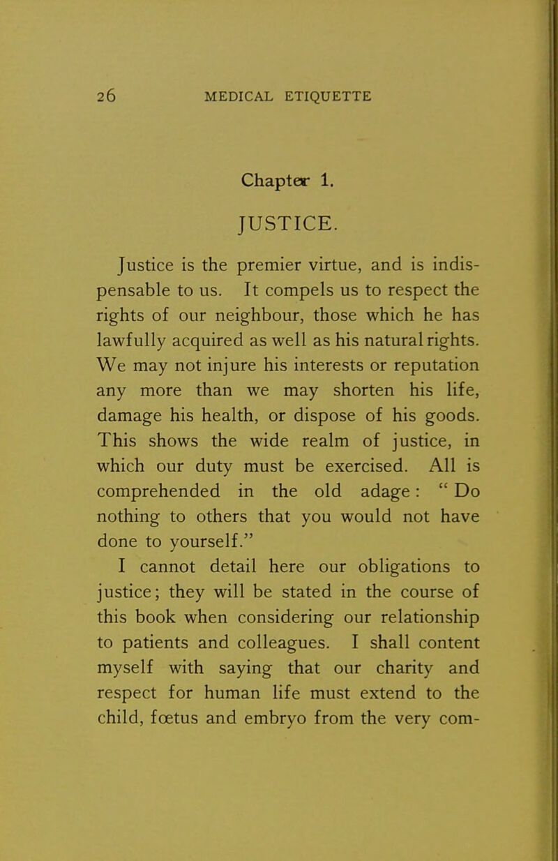 Chapter 1. JUSTICE. Justice is the premier virtue, and is indis- pensable to us. It compels us to respect the rights of our neighbour, those which he has lawfully acquired as well as his natural rights. We may not injure his interests or reputation any more than we may shorten his life, damage his health, or dispose of his goods. This shows the wide realm of justice, in which our duty must be exercised. All is comprehended in the old adage:  Do nothing to others that you would not have done to yourself. I cannot detail here our obligations to justice; they will be stated in the course of this book when considering our relationship to patients and colleagues. I shall content myself with saying that our charity and respect for human life must extend to the child, foetus and embryo from the very com-