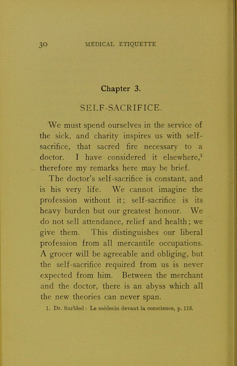 Chapter 3. SELF-SACRIFICE. We must spend ourselves in the service of the sick, and charity inspires us with self- sacrifice, that sacred fire necessary to a doctor. I have considered it elsewhere,^ therefore my remarks here may be brief. The doctor's self-sacrifice is constant, and is his very life. We cannot imagine the profession without it; self-sacrifice is its heavy burden but our greatest honour. We do not sell attendance, relief and health; we give them. This distinguishes our liberal profession from all mercantile occupations. A grocer will be agreeable and obliging, but the self-sacrifice required from us is never expected from him. Between the merchant and the doctor, there is an abyss which all the new theories can never span.