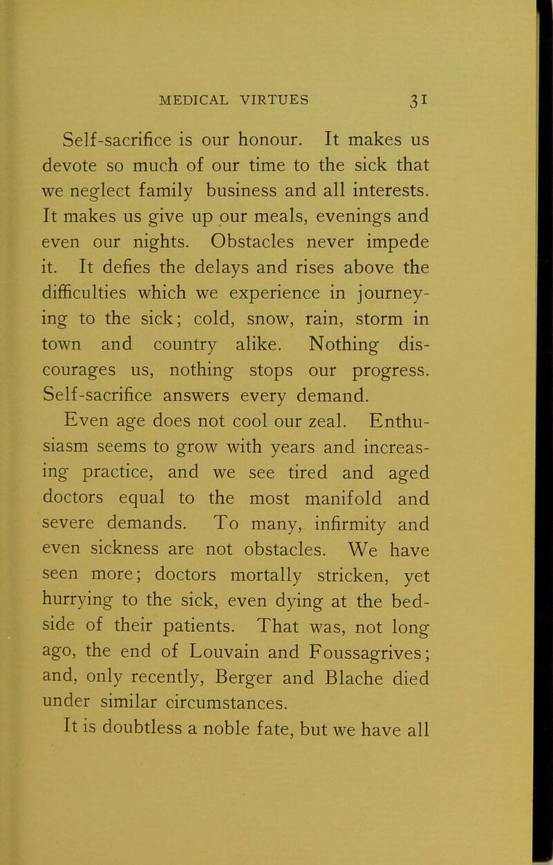 Self-sacrifice is our honour. It makes us devote so much of our time to the sick that we neglect family business and all interests. It makes us give up our meals, evenings and even our nights. Obstacles never impede it. It defies the delays and rises above the difficulties which we experience in journey- ing to the sick; cold, snow, rain, storm in town and country alike. Nothing dis- courages us, nothing stops our progress. Self-sacrifice answers every demand. Even age does not cool our zeal. Enthu- siasm seems to grow with years and increas- ing practice, and we see tired and aged doctors equal to the most manifold and severe demands. To many, infirmity and even sickness are not obstacles. We have seen more; doctors mortally stricken, yet hurrying to the sick, even dying at the bed- side of their patients. That was, not long ago, the end of Louvain and Foussagrives; and, only recently, Berger and Blache died under similar circumstances. It is doubtless a noble fate, but we have all