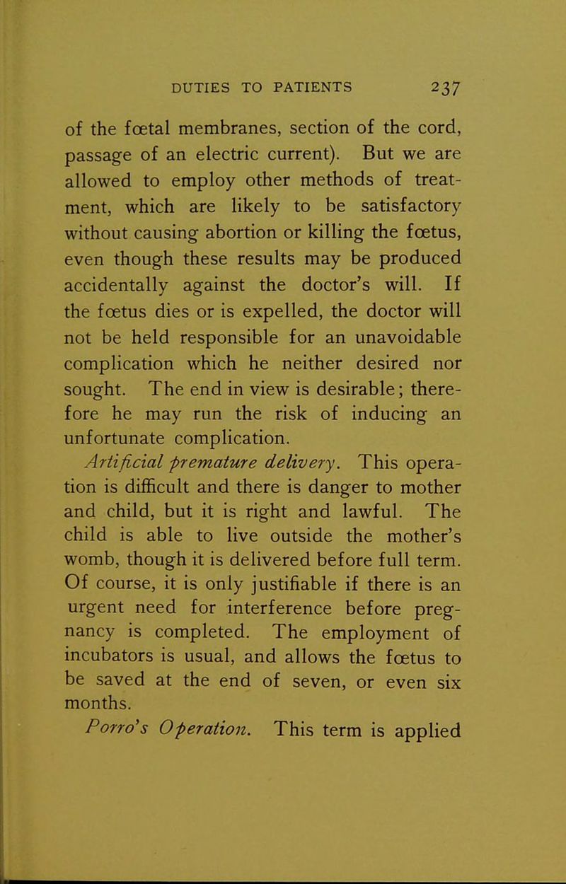 of the foetal membranes, section of the cord, passage of an electric current). But we are allowed to employ other methods of treat- ment, which are likely to be satisfactory without causing abortion or killing the foetus, even though these results may be produced accidentally against the doctor's will. If the foetus dies or is expelled, the doctor will not be held responsible for an unavoidable complication which he neither desired nor sought. The end in view is desirable; there- fore he may run the risk of inducing an unfortunate complication. Artificial premature delivery. This opera- tion is difficult and there is danger to mother and child, but it is right and lawful. The child is able to live outside the mother's womb, though it is delivered before full term. Of course, it is only justifiable if there is an urgent need for interference before preg- nancy is completed. The employment of incubators is usual, and allows the foetus to be saved at the end of seven, or even six months. Porro's Operation. This term is applied