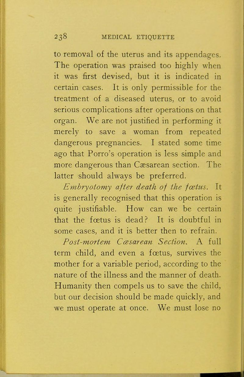 to removal of the uterus and its appendages. The operation was praised too highly when it was first devised, but it is indicated in certain cases. It is only permissible for the treatment of a diseased uterus, or to avoid serious complications after operations on that organ. We are not justified in performing it merely to save a woman from repeated dangerous pregnancies. I stated some time ago that Porro's operation is less simple and more dangerous than Caesarean section. The latter should always be preferred. Embryotomy after death of the foetus. It is generally recognised that this operation is quite justifiable. How can we be certain that the foetus is dead? It is doubtful in some cases, and it is better then to refrain. Post-mortem Cesarean Section. A full term child, and even a foetus, survives the mother for a variable period, according to the nature of the illness and the manner of death. Humanity then compels us to save the child, but our decision should be made quickly, and we must operate at once. We must lose no