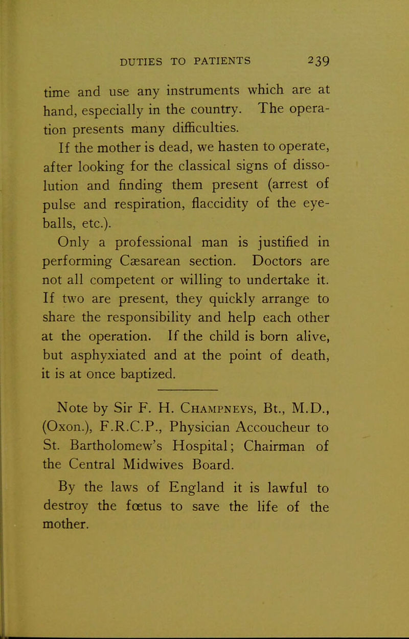 time and use any instruments which are at hand, especially in the country. The opera- tion presents many difficulties. If the mother is dead, we hasten to operate, after looking for the classical signs of disso- lution and finding them present (arrest of pulse and respiration, flaccidity of the eye- balls, etc.). Only a professional man is justified in performing Caesarean section. Doctors are not all competent or willing to undertake it. If two are present, they quickly arrange to share the responsibility and help each other at the operation. If the child is born alive, but asphyxiated and at the point of death, it is at once baptized. Note by Sir F. H. Champneys, Bt., M.D., (Oxon.), F.R.C.P., Physician Accoucheur to St. Bartholomew's Hospital; Chairman of the Central Midwives Board. By the laws of England it is lawful to destroy the foetus to save the life of the mother.