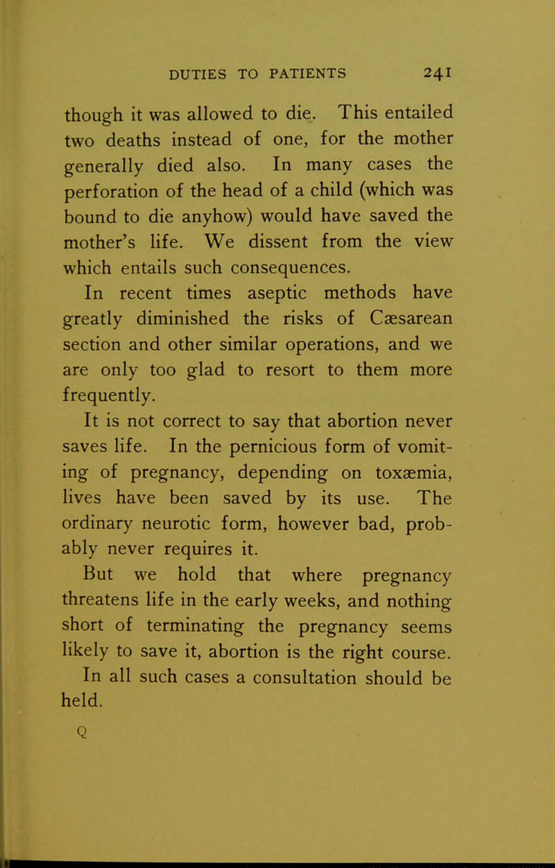 though it was allowed to die. This entailed two deaths instead of one, for the mother generally died also. In many cases the perforation of the head of a child (which was bound to die anyhow) would have saved the mother's life. We dissent from the view which entails such consequences. In recent times aseptic methods have greatly diminished the risks of Caesarean section and other similar operations, and we are only too glad to resort to them more frequently. It is not correct to say that abortion never saves life. In the pernicious form of vomit- ing of pregnancy, depending on toxaemia, lives have been saved by its use. The ordinary neurotic form, however bad, prob- ably never requires it. But we hold that where pregnancy threatens life in the early weeks, and nothing short of terminating the pregnancy seems likely to save it, abortion is the right course. In all such cases a consultation should be held.