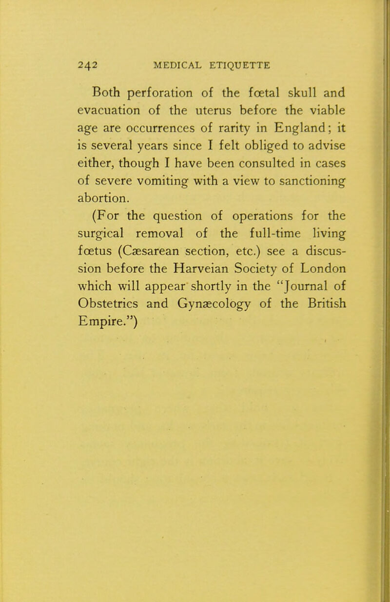 Both perforation of the foetal skull and evacuation of the uterus before the viable age are occurrences of rarity in England; it is several years since I felt obliged to advise either, though I have been consulted in cases of severe vomiting with a view to sanctioning abortion. (For the question of operations for the surgical removal of the full-time living foetus (Caesarean section, etc.) see a discus- sion before the Harveian Society of London which will appear shortly in the Journal of Obstetrics and Gynaecology of the British Empire/')
