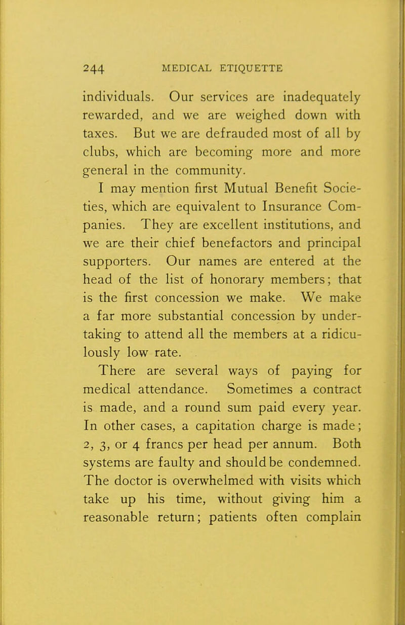 individuals. Our services are inadequately rewarded, and we are weighed down with taxes. But we are defrauded most of all by clubs, which are becoming more and more general in the community. I may mention first Mutual Benefit Socie- ties, which are equivalent to Insurance Com- panies. They are excellent institutions, and we are their chief benefactors and principal supporters. Our names are entered at the head of the list of honorary members; that is the first concession we make. We make a far more substantial concession by under- taking to attend all the members at a ridicu- lously low rate. There are several ways of paying for medical attendance. Sometimes a contract is made, and a round sum paid every year. In other cases, a capitation charge is made; 2, 3, or 4 francs per head per annum. Both systems are faulty and should be condemned. The doctor is overwhelmed with visits which take up his time, without giving him a reasonable return; patients often complain