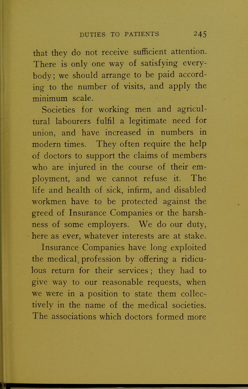 that they do not receive sufficient attention. There is only one way of satisfying every- body; we should arrange to be paid accord- ing to the number of visits, and apply the minimum scale. Societies for working men and agricul- tural labourers fulfil a legitimate need for union, and have increased in numbers in modern times. They often require the help of doctors to support the claims of members who are injured in the course of their em- ployment, and we cannot refuse it. The life and health of sick, infirm, and disabled workmen have to be protected against the greed of Insurance Companies or the harsh- ness of some employers. We do our duty, here as ever, whatever interests are at stake. Insurance Companies have long exploited the medical, profession by offering a ridicu- lous return for their services; they had to give way to our reasonable requests, when we were in a position to state them collec- tively in the name of the medical societies. The associations which doctors formed more