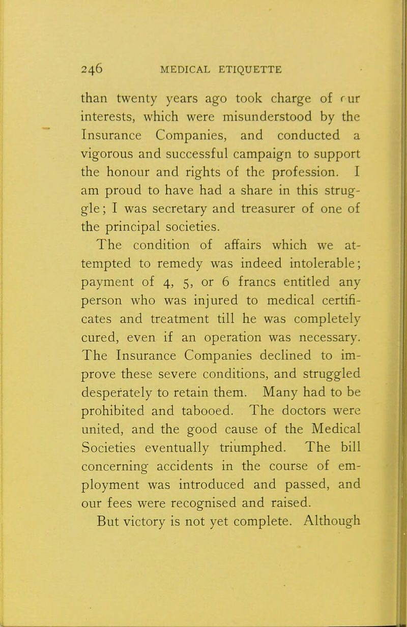 than twenty years ago took charge of rur interests, which were misunderstood by the Insurance Companies, and conducted a vigorous and successful campaign to support the honour and rights of the profession. I am proud to have had a share in this strug- gle ; I was secretary and treasurer of one of the principal societies. The condition of affairs which we at- tempted to remedy was indeed intolerable; payment of 4, 5, or 6 francs entitled any person who was injured to medical certifi- cates and treatment till he was completely cured, even if an operation was necessary. The Insurance Companies declined to im- prove these severe conditions, and struggled desperately to retain them. Many had to be prohibited and tabooed. The doctors were united, and the good cause of the Medical Societies eventually triumphed. The bill concerning accidents in the course of em- ployment was introduced and passed, and our fees were recognised and raised. But victory is not yet complete. Although
