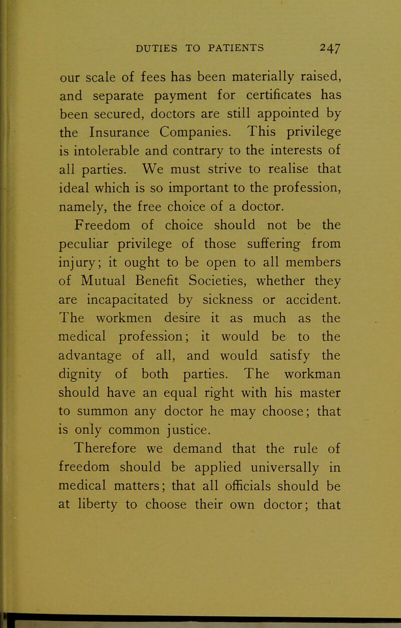 our scale of fees has been materially raised, and separate payment for certificates has been secured, doctors are still appointed by the Insurance Companies. This privilege is intolerable and contrary to the interests of all parties. We must strive to realise that ideal which is so important to the profession, namely, the free choice of a doctor. Freedom of choice should not be the peculiar privilege of those suffering from injury; it ought to be open to all members of Mutual Benefit Societies, whether they are incapacitated by sickness or accident. The workmen desire it as much as the medical profession; it would be to the advantage of all, and would satisfy the dignity of both parties. The workman should have an equal right with his master to summon any doctor he may choose; that is only common justice. Therefore we demand that the rule of freedom should be applied universally in medical matters; that all officials should be at liberty to choose their own doctor; that