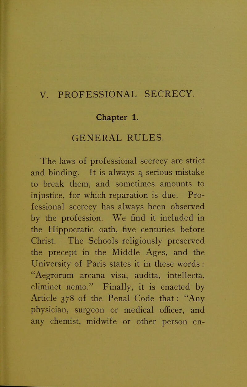 Chapter 1. GENERAL RULES. The laws of professional secrecy are strict and binding. It is always a, serious mistake to break them, and sometimes amounts to injustice, for which reparation is due. Pro- fessional secrecy has always been observed by the profession. We find it included in the Hippocratic oath, five centuries before Christ. The Schools religiously preserved the precept in the Middle Ages, and the University of Paris states it in these words : Aegrorum arcana visa, audita, intellecta, eliminet nemo. Finally, it is enacted by Article 378 of the Penal Code that: Any physician, surgeon or medical officer, and any chemist, midwife or other person en-