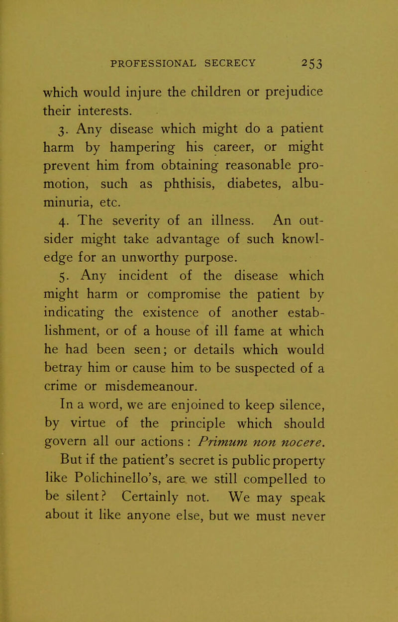 which would injure the children or prejudice their interests. 3. Any disease which might do a patient harm by hampering his career, or might prevent him from obtaining reasonable pro- motion, such as phthisis, diabetes, albu- minuria, etc, 4. The severity of an illness. An out- sider might take advantage of such knowl- edge for an unworthy purpose. 5. Any incident of the disease which might harm or compromise the patient by indicating the existence of another estab- lishment, or of a house of ill fame at which he had been seen; or details which would betray him or cause him to be suspected of a crime or misdemeanour. In a word, we are enjoined to keep silence, by virtue of the principle which should govern all our actions : Primum non nocere. But if the patient's secret is public property like Polichinello's, are we still compelled to be silent? Certainly not. We may speak about it like anyone else, but we must never