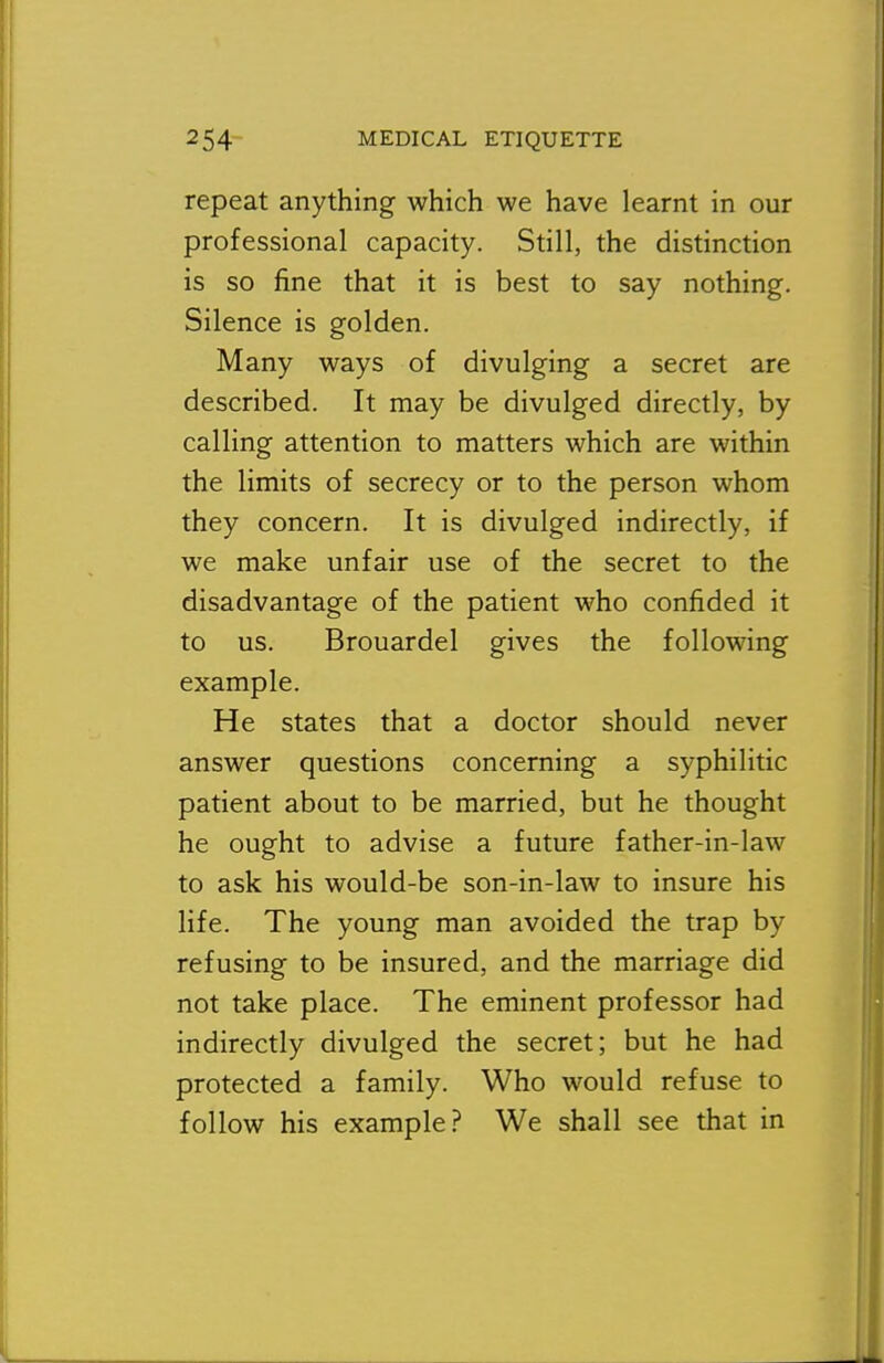 repeat anything which we have learnt in our professional capacity. Still, the distinction is so fine that it is best to say nothing. Silence is golden. Many ways of divulging a secret are described. It may be divulged directly, by calling attention to matters which are within the limits of secrecy or to the person whom they concern. It is divulged indirectly, if we make unfair use of the secret to the disadvantage of the patient who confided it to us. Brouardel gives the following example. He states that a doctor should never answer questions concerning a syphilitic patient about to be married, but he thought he ought to advise a future father-in-law to ask his would-be son-in-law to insure his life. The young man avoided the trap by refusing to be insured, and the marriage did not take place. The eminent professor had indirectly divulged the secret; but he had protected a family. Who would refuse to follow his example.? We shall see that in
