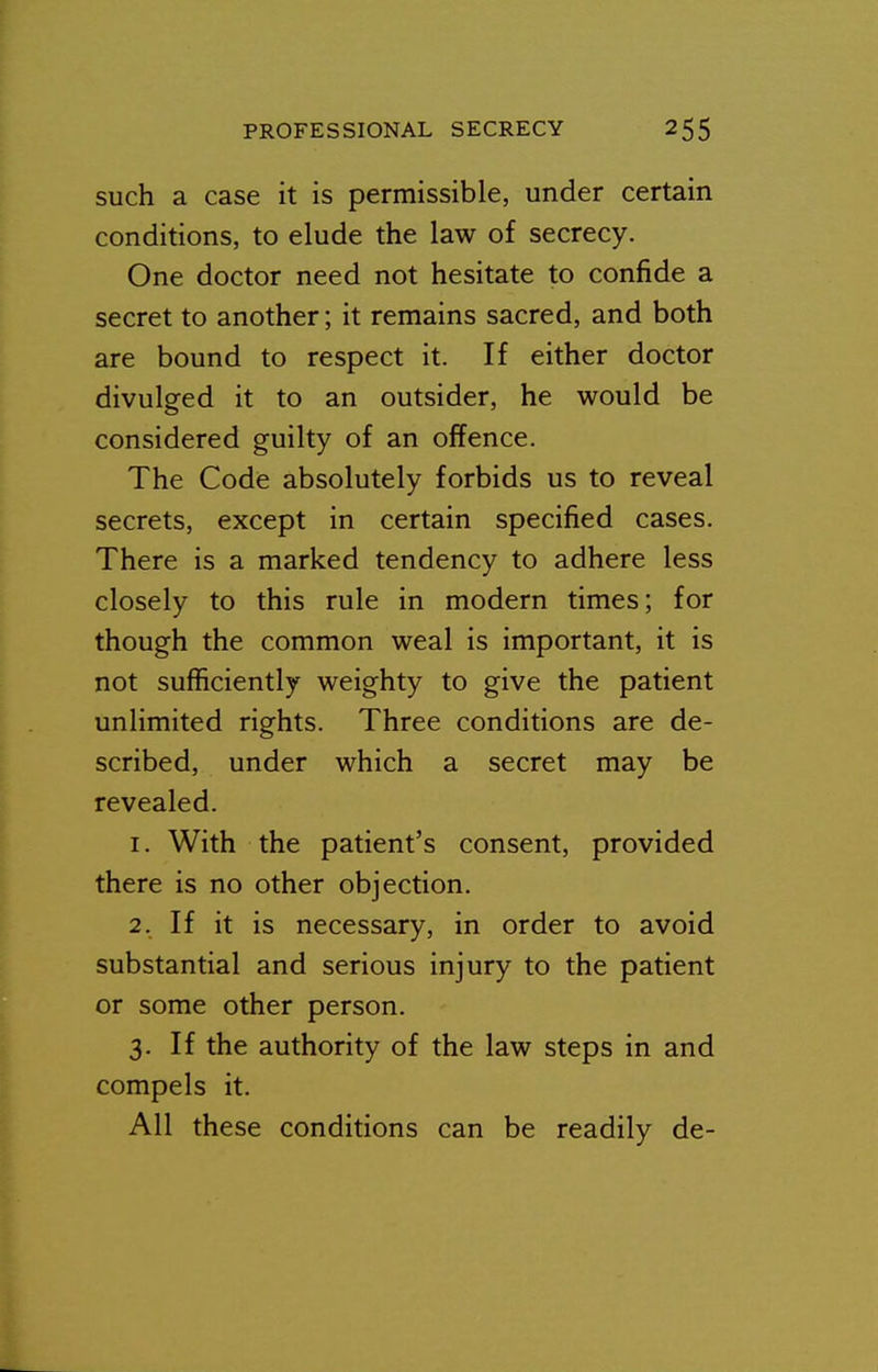 such a case it is permissible, under certain conditions, to elude the law of secrecy. One doctor need not hesitate to confide a secret to another; it remains sacred, and both are bound to respect it. If either doctor divulged it to an outsider, he would be considered guilty of an offence. The Code absolutely forbids us to reveal secrets, except in certain specified cases. There is a marked tendency to adhere less closely to this rule in modern times; for though the common weal is important, it is not sufficiently weighty to give the patient unlimited rights. Three conditions are de- scribed, under which a secret may be revealed. 1. With the patient's consent, provided there is no other objection. 2. If it is necessary, in order to avoid substantial and serious injury to the patient or some other person. 3. If the authority of the law steps in and compels it. All these conditions can be readily de-