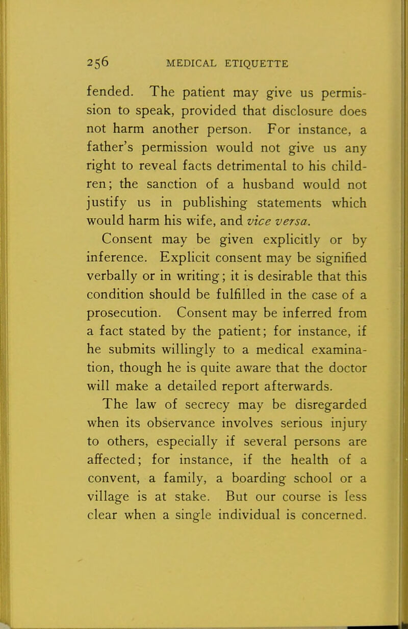 fended. The patient may give us permis- sion to speak, provided that disclosure does not harm another person. For instance, a father's permission would not give us any right to reveal facts detrimental to his child- ren; the sanction of a husband v^^ould not justify us in publishing statements which would harm his wife, and vice versa. Consent may be given explicitly or by inference. Explicit consent may be signified verbally or in writing; it is desirable that this condition should be fulfilled in the case of a prosecution. Consent may be inferred from a fact stated by the patient; for instance, if he submits willingly to a medical examina- tion, though he is quite aware that the doctor will make a detailed report afterwards. The law of secrecy may be disregarded when its observance involves serious injury to others, especially if several persons are affected; for instance, if the health of a convent, a family, a boarding school or a village is at stake. But our course is less clear when a single individual is concerned.