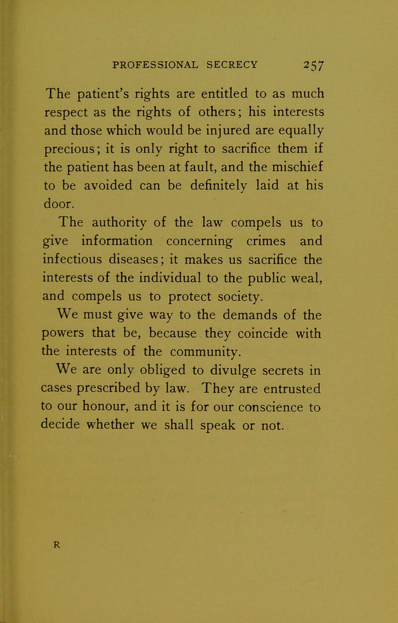 The patient's rights are entitled to as much respect as the rights of others; his interests and those which would be injured are equally precious; it is only right to sacrifice them if the patient has been at fault, and the mischief to be avoided can be definitely laid at his door. The authority of the law compels us to give information concerning crimes and infectious diseases; it makes us sacrifice the interests of the individual to the public weal, and compels us to protect society. We must give way to the demands of the powers that be, because they coincide with the interests of the community. We are only obliged to divulge secrets in cases prescribed by law. They are entrusted to our honour, and it is for our conscience to decide whether we shall speak or not. R
