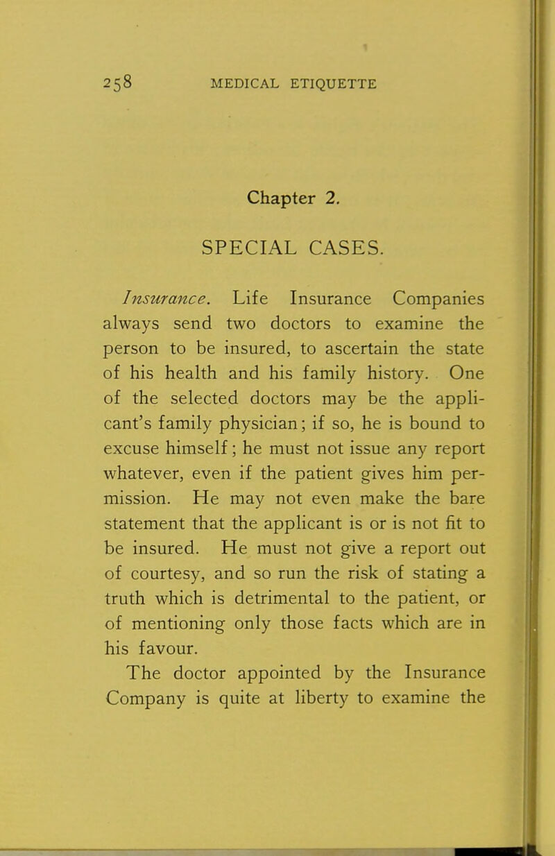 Chapter 2, SPECIAL CASES. Insurance. Life Insurance Companies always send two doctors to examine the person to be insured, to ascertain the state of his health and his family history. One of the selected doctors may be the appli- cant's family physician; if so, he is bound to excuse himself; he must not issue any report whatever, even if the patient gives him per- mission. He may not even make the bare statement that the applicant is or is not fit to be insured. He must not give a report out of courtesy, and so run the risk of stating a truth which is detrimental to the patient, or of mentioning only those facts which are in his favour. The doctor appointed by the Insurance Company is quite at liberty to examine the
