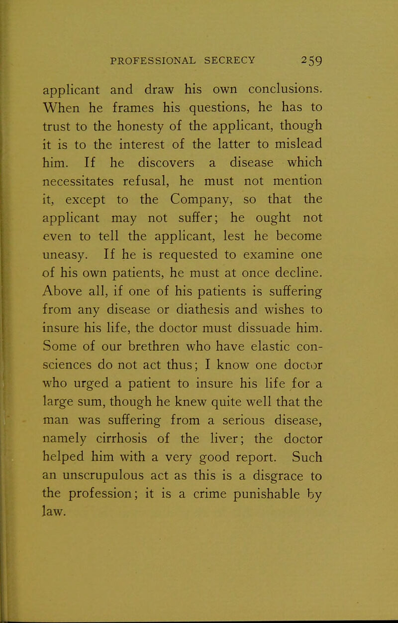applicant and draw his own conclusions. When he frames his questions, he has to trust to the honesty of the applicant, though it is to the interest of the latter to mislead him. If he discovers a disease which necessitates refusal, he must not mention it, except to the Company, so that the applicant may not suffer; he ought not even to tell the applicant, lest he become uneasy. If he is requested to examine one of his own patients, he must at once decline. Above all, if one of his patients is suffering from any disease or diathesis and wishes to insure his life, the doctor must dissuade him. Some of our brethren who have elastic con- sciences do not act thus; I know one doct<3r who urged a patient to insure his life for a large sum, though he knew quite well that the man was suffering from a serious disease, namely cirrhosis of the liver; the doctor helped him with a very good report. Such an unscrupulous act as this is a disgrace to the profession; it is a crime punishable by law.