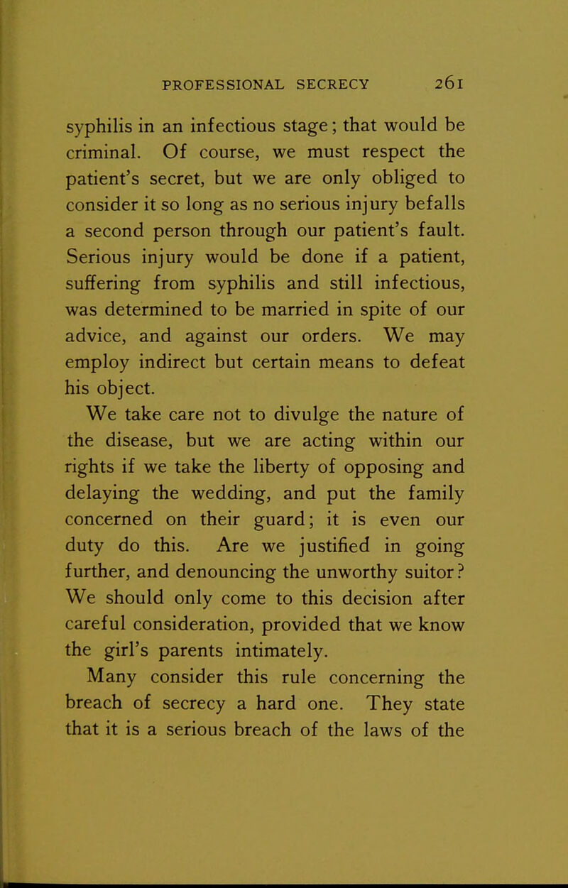 syphilis in an infectious stage; that would be criminal. Of course, we must respect the patient's secret, but we are only obliged to consider it so long as no serious injury befalls a second person through our patient's fault. Serious injury would be done if a patient, suffering from syphilis and still infectious, was determined to be married in spite of our advice, and against our orders. We may employ indirect but certain means to defeat his object. We take care not to divulge the nature of the disease, but we are acting within our rights if we take the liberty of opposing and delaying the wedding, and put the family concerned on their guard; it is even our duty do this. Are we justified in going further, and denouncing the unworthy suitor ? We should only come to this decision after careful consideration, provided that we know the girl's parents intimately. Many consider this rule concerning the breach of secrecy a hard one. They state that it is a serious breach of the laws of the